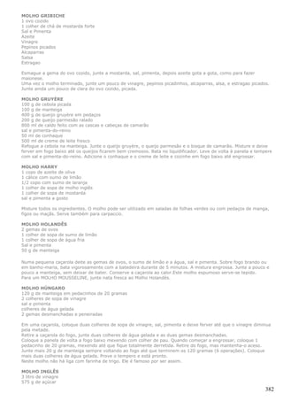 MOLHO GRIBICHE
1 ovo cozido
1 colher de chá de mostarda forte
Sal e Pimenta
Azeite
Vinagre
Pepinos picados
Alcaparras
Salsa
Estragao

Esmague a gema do ovo cozido, junte a mostarda, sal, pimenta, depois azeite gota a gota, como para fazer
maionese.
Uma vez o molho terminado, junte um pouco de vinagre, pepinos picadinhos, alcaparras, alsa, e estragao picados.
Junte ainda um pouco de clara do ovo cozido, picada.

MOLHO GRUYÈRE
100 g de cebola picada
100 g de manteiga
400 g de queijo gruyère em pedaços
200 g de queijo parmesão ralado
800 ml de caldo feito com as cascas e cabeças de camarão
sal e pimenta-do-reino
50 ml de conhaque
500 ml de creme de leite fresco
Refogue a cebola na manteiga. Junte o queijo gruyère, o queijo parmesão e o bisque de camarão. Misture e deixe
ferver em fogo baixo até os queijos ficarem bem cremosos. Bata no liquidificador. Leve de volta à panela e tempere
com sal e pimenta-do-reino. Adicione o conhaque e o creme de leite e cozinhe em fogo baixo até engrossar.

MOLHO HARRY
1 copo de azeite de oliva
1 cálice com sumo de limão
1/2 copo com sumo de laranja
1 colher de sopa de molho inglês
1 colher de sopa de mostarda
sal e pimenta a gosto

Misture todos os ingredientes. O molho pode ser utilizado em saladas de folhas verdes ou com pedaços de manga,
figos ou maçãs. Serve também para carpaccio.

MOLHO HOLANDÊS
2 gemas de ovos
1 colher de sopa de sumo de limão
1 colher de sopa de água fria
Sal e pimenta
50 g de manteiga

Numa pequena caçarola deite as gemas de ovos, o sumo de limão e a água, sal e pimenta. Sobre fogo brando ou
em banho-maria, bata vigorosamente com a batedeira durante de 5 minutos. A mistura engrossa. Junte a pouco e
pouco a manteiga, sem deixar de bater. Conserve a caçarola ao calor.Este molho espumoso serve-se tepido.
Para um MOLHO MOUSSELINE, junte nata fresca ao Molho Holandês.

MOLHO HÚNGARO
120 g de manteiga em pedacinhos de 20 gramas
2 colheres de sopa de vinagre
sal e pimenta
colheres de água gelada
2 gemas desmanchadas e peneiradas

Em uma caçarola, coloque duas colheres de sopa de vinagre, sal, pimenta e deixe ferver até que o vinagre diminua
pela metade.
Retire a caçarola do fogo, junte duas colheres de água gelada e as duas gemas desmanchadas.
Coloque a panela de volta a fogo baixo mexendo com colher de pau. Quando começar a engrossar, coloque 1
pedacinho de 20 gramas, mexendo até que fique totalmente derretida. Retire do fogo, mas mantenha-o aceso.
Junte mais 20 g de manteiga sempre voltando ao fogo até que terminem os 120 gramas (6 operações). Coloque
mais duas colheres de água gelada. Prove o tempero e está pronto.
Neste molho não há liga com farinha de trigo. Ele é famoso por ser assim.

MOLHO INGLÊS
3 litro de vinagre
575 g de açúcar
                                                                                                               382
 
