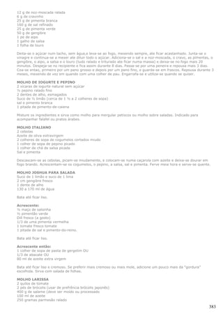12 g de noz-moscada ralada
6 g de cravinho
25 g de pimenta branca
160 g de sal refinado
25 g de pimenta verde
50 g de gengibre
1 pe de aipo
1 galho de salsa
1 folha de louro

Deita-se o açúcar num tacho, sem água,e leva-se ao fogo, mexendo sempre, ate ficar acastanhado. Junta-se o
vinagre e continua-se a mexer ate diluir todo o açúcar. Adiciona-se o sal e a noz-moscada, o cravo, as pimentas, o
gengibre, o aipo, a salsa e o louro (tudo ralado e triturado ate ficar numa massa) e deixa-se no fogo mais 20
minutos. Despeja-se no recipiente e fica assim durante 8 dias. Passa-se por uma peneira e repousa mais 3 dias.
Coa-se entao, primeiro por um pano grosso e depois por um pano fino, e guarda-se em frascos. Repousa durante 3
meses, mexendo de vez em quando com uma colher de pau. Engarrafa-se e utiliza-se quando se quiser.

MOLHO DE IOGURTE E PEPINO
2 xícaras de iogurte natural sem açúcar
½ pepino ralado fino
2 dentes de alho, esmagados
Suco de ½ limão (cerca de 1 ½ a 2 colheres de sopa)
sal e pimento branca
1 pitada de pimento-de-caiena

Misture os ingredientes e sirva como molho para mergular petiscos ou molho sobre saladas. Indicado para
acompanhar falafel ou pratos árabes.

MOLHO ITALIANO
2 cebolas
Azeite de oliva extravirgem
2 colheres de sopa de cogumelos cortados miudo
1 colher de sopa de pepino picado
1 colher de chá de salsa picada
Sal e pimenta

Descascam-se as cebolas, picam-se miudamente, e colocam-se numa caçarola com azeite e deixa-se dourar em
fogo brando. Acrescentam-se os cogumelos, o pepino, a salsa, sal e pimenta. Ferve meia hora e serve-se quente.

MOLHO JOSHUA PARA SALADA
Suco de 1 limão e suco de 1 lima
2 cm gengibre fresco
1 dente de alho
130 a 170 ml de água

Bata até ficar liso.

Acrescente:
½ maço de salsinha
½ pimentão verde
Dill fresco (a gosto)
1/3 de uma pimenta vermelha
1 tomate fresco tomate
1 pitada de sal e pimento-do-reino.

Bata até ficar liso.

Acrescente então:
1 colher de sopa de pasta de gergelim OU
1/3 de abacate OU
80 ml de azeite extra virgem

Bata até ficar liso e cremoso. Se preferir mais cremoso ou mais mole, adicione um pouco mais da “gordura”
escolhida. Sirva com salada de folhas.

MOLHO LARISSA
2 quilos de tomate
2 pés de brócolis (usar de prefrência brócolis japonês)
400 g de salame (deve ser moído ou processado
100 ml de azeite
250 gramas parmesão ralado

                                                                                                               383
 