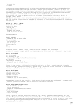 3 dentes de alho
Sal a gosto

Primeiramente retirar a pele e a semente do tomate, cortar em quadradinhos e reservar. Em uma panela funda
colocar o azeite e o alho e deixar dourar, acrescentar o tomate, acresecantar o sal, não precisa ser muito, pois o
salame e o parmesão já deixam o molho salgado. Quando o tomate estiver bem cozido, acrescentar o brócolis e o
salame e deixar cozinhar por 10 minutos e se for preciso colocar um pouco de água. Quando terminar desligar o
fogo e acrescentar o parmesão ralado mexer bem até que o queijo tenha derretido.
Servir com 500 g de massa do tipo penne, gemmeli ou qualquer outra massa que não seja tipo talharim ou
spaguetti. Serve 4 pessoas.
Dica: Se não quiser fazer o molho de tomates, pode comprar molho pronto ou o tomate pelatti que já vem sem
pele, mas lembre-se compre molhos de qualidade, de preferência em vidro, sugiro o molho italiano da Uncle Bens e
molhos da Ciro.

MOLHO DE LIMÃO E TAHINI
½ xícara de suco de limão
2/3 xícara de tahini
2 talos de aipo
¼ pimentão verde
2 dentes de alho inteiros
1 pitada de pimenta-do-reino

Misture tudo e sirva.

MOLHO LIONES
3 colheres de sopa de cebola picada
50 g de manteiga
1 copo vinho branco seco
1 copo de vinagre
Caldo de legumes
Sal
Pimenta

Deixe cozer durante 5 minutos, tapado, a cebola picada com a manteiga. Nao deixe refugar.
Junte o vinho branco, o vinagre, caldo de legumes, sal e pimenta. Deixe reduzir para metade, com o fogo brando.

MOLHO MADEIRA I
40 g de manteiga
30 g de farinha de trigo
1 tigela de caldo de legumes bem forte e temperado
Sal e pimenta
Ramo de ervas aromáticas
2 colheres de sopa de vinho da Madeira

Misture, em fogo brando, a manteiga e farinha, ate que tudo ganhe cor. Deite o caldo de legumes, mexa até a
mistura ficar grossa. Adicione sal, pimenta e o ramo de ervas, e deixe cozer durante 30 minutos. Na altura de servir
junte o vinho da Madeira. Na falta de vinho da Madeira, use Vermute.

MOLHO MADEIRA II
100 ml de água filtrada
100 ml de molho de soja
100 ml de vinho tinto
100 g de champignon
3 colheres de sopa de amido de milho

Misture a água, o molho de soja, o vinho e o amido de milho em uma panela. Leve ao fogo baixo e mexa até ferver
e engrossar por aproximadamente 5 minutos. Se quiser, acrescente o champignon.

MOLHO MADEIRA COM CASTANHAS
1 copo de vinho tipo madeira
1 cubo de caldo pronto
2 colheres de sobremesa de farinha de trigo
1/2 cebola picadinha
1 colher de manteiga
Sal (só se precisar)

Refogue a cebola na manteiga. Acrescente a farinha de trigo e doure-a levemente, mexendo sempre para não
empelotar. Despeje a metade do vinho e coloque o caldo. Deixe o cubo dissolver e acrescente a outra metade do
vinho. Mexa bem até chegar na consistência desejada. Prove e corrija o sal se for preciso. Se tiver um molho pronto
de cozimentos anteriores (legumes e beterraba), acrescente um copo no lugar do cubo de caldo e aumente a
quantidade de farinha de trigo.
                                                                                                                384
 