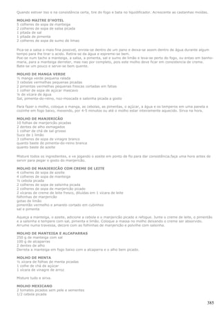 Quando estiver liso e na consistência certa, tire do fogo e bata no liquidificador. Acrescente as castanhas moídas.

MOLHO MAITRE D'HOTEL
5 colheres de sopa de manteiga
2 colheres de sopa de salsa picada
1 pitada de sal
1 pitada de pimenta
2 colheres de sopa de sumo de limao

Pica-se a salsa o mais fina possivel, enrola-se dentro de um pano e deixa-se assim dentro de água durante algum
tempo para lhe tirar o acido. Retira-se da água e espreme-se bem.
Poe-se num tacho a manteiga, a salsa, a pimenta, sal e sumo de limão e leva-se perto do fogo, ou entao em banho-
maria, para a manteiga derreter, mas nao por completo, pois este molho deve ficar em consistencia de creme.
Bate-se um pouco e serve-se bem quente.

MOLHO DE MANGA VERDE
½ manga verde pequena ralada
3 cebolas vermelhas pequenas picadas
2 pimentas vermelhas pequenas frescas cortadas em fatias
1 colher de sopa de açúcar mascavo
¼ de xícara de água
Sal, pimenta-do-reino, noz-moscada e salsinha picada a gosto

Para fazer o molho, coloque a manga, as cebolas, as pimentas, o açúcar, a água e os temperos em uma panela e
cozinhe em fogo baixo, mexendo, por 4-5 minutos ou até o molho estar inteiramente aquecido. Sirva na hora.

MOLHO DE MANJERICÃO
10 folhas de manjericão picadas
2 dentes de alho esmagados
1 colher de chá de sal grosso
Suco de 1 limão
3 colheres de sopa de vinagre branco
quanto baste de pimenta-do-reino branca
quanto baste de azeite

Misture todos os ingredientes, e va jogando o azeite em ponto de fio para dar consistência.faça uma hora antes de
servir para pegar o gosto do manjericão.

MOLHO DE MANJERICÃO COM CREME DE LEITE
4 colheres de sopa de azeite
4 colheres de sopa de manteiga
½ cebola picada
2 colheres de sopa de salsinha picada
2 colheres de sopa de manjericão picado
2 xícaras de creme de leite fresco, diluídas em 1 xícara de leite
folhinhas de manjericão
gotas de limão
pimentão vermelho e amarelo cortado em cubinhos
sal e pimenta

Aqueça a manteiga, o azeite, adicione a cebola e o manjericão picado e refogue. Junte o creme de leite, o pimentão
e a salsinha e tempere com sal, pimenta e limão. Coloque a massa no molho deixando o creme ser absorvido.
Arrume numa travessa, decore com as folhinhas de manjericão e polvilhe com salsinha.

MOLHO DE MANTEIGA E ALCAPARRAS
250 g de manteiga com sal
100 g de alcaparras
2 dentes de alho
Derreta a manteiga em fogo baixo com a alcaparra e o alho bem picado.

MOLHO DE MENTA
½ xícara de folhas de menta picadas
1 colhe de chá de açúcar
1 xícara de vinagre de arroz

Misture tudo e sirva.

MOLHO MEXICANO
2 tomates picados sem pele e sementes
1/2 cebola picada

                                                                                                                  385
 