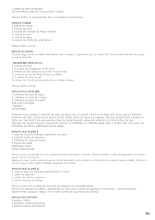 1 dente de alho amassado
Sal e pimenta dedo-de-moça picada a gosto

Misture todos os ingredientes. Fica uma delícia com Doritos.

MOLHO MISSÔ
1 xícara de missô
3 xícaras de óleo
2 xícaras de vinagre de maçã vinagre
½ xícara de mel
½ xícara de água
½ xícara de molho de soja tamari

Misture bem e sirva.

MOLHO MORNAY
Fora do fogo, junte ao Molho Bechamel (ver receita), 1 gema de ovo, 1 colher de chá de azeite de oliva e queijo
gruyere raspado.

 MOLHO DE MOSTARDA
3 xícaras de óleo
1 ½ xícara de vinagre de vinho tinto
5 dentes de alho (reduza se achar muito forte)
½ pote de mostarda Grey Poupon ou Dijon
1 ½ colher de chá de sal
½ colher de chá de pimenta-do-reino moída na hora

Misture tudo e sirva.

MOLHO MOUSSELINE
7 colheres de sopa de agua
2 colheres de sopa de vinagre
2 colheres de sopa de natas
100 g de manteiga
3 gemas
Sal refinado

Coloque numa panela 2 colheres de sopa de água com o vinagre e leva-se ao fogo até reduzir para a metade.
Retira-se do fogo, junta-se um pouco de sal, outra colher de água e as gemas. Mistura-se tudo bem e leva-se o
tacho ao fogo dentro de uma panela cheia de água fervente, mexendo sempre com uma colher de pau.
Adiciona-se, pouco a pouco e mexendo sempre, a manteiga e a restante água, para o molho ficar mais leve. No
momento de servir, incorporam-se as natas.

MOLHO NATALINO I
1 copo de suco de laranjas espremido na hora
1 cubo de caldo de legumes
3 colheres de sopa de shoyu
3 cravos da índia
Damascos secos
Salsa fresca picada

Ferva o suco de laranja com os cravos da índia até exalar o aroma. Misture então o caldo de legumes e o shoyu e
deixe reduzir um pouco.
Apague o fogo, junte meia xícara de chá de damasco seco picado e uma colher de sopa de salsa picada, misture e
sirva a seguir sobre glúten fatiado salteado em azeite.

MOLHO NATALINO II
1 copo de suco de abacaxi fresco batido na hora
1 caldo de legumes
1 colher de chá de maisena
1 colher de sopa de shoyu

Ferva o suco com o caldo de legumes até dissolvê-lo completamente.
Dissolva a maisena no shoyu, acrescente ao suco com o caldo de legumes e mexa bem. Deixe engrossar
ligeiramente, apague o fogo e sirva sobre carne de soja hidratada (bifes).

MOLHO DE PEPINO
1 pepino médio
1 tomates médios/pequenos
2 galhos inteiros de salsinha


                                                                                                                  386
 