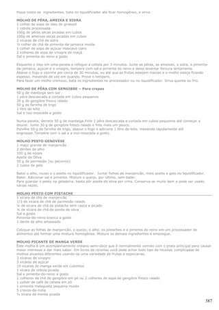 Pique todos os ingredientes, bata no liquidificador até ficar homogêneo, e sirva.

MOLHO DE PÊRA, AMEIXA E SIDRA
1 colher de sopa de óleo de girassol
1 cebola processada
100g de pêras secas picadas em cubos
100g de ameixas secas picadas em cubos
2 xícaras de chá de sidra
½ colher de chá de pimenta-da-jamaica moída
1 colher de sopa de açúcar mascavo claro
2 colheres de sopa de vinagre de maçã
Sal e pimenta do reino a gosto

Esquente o óleo em uma panela e refogue a cebola por 3 minutos. Junte as pêras, as ameixas, a sidra, a pimenta-
da-jamaica, açúcar e o vinagre, tempere com sal e pimenta do reino e deixe levantar fervura lentamente.
Abaixe o fogo e cozinhe por cerca de 30 minutos, ou até que as frutas estejam macias e o molho esteja ficando
espesso, mexendo de vez em quando. Prove o tempero.
Para fazer um molho cremoso, bata os ingredientes no processador ou no liquidificador. Sirva quente ou frio.

MOLHO DE PÊRA COM GENGIBRE – Para crepes
50 g de manteiga sem sal
1 pêra descascada e cortada em cubos pequenos
30 g de gengibre fresco ralado
50 g de farinha de trigo
1 litro de leite
Sal e noz-moscada a gosto

Numa panela, derreta 50 g de manteiga.Frite 1 pêra descascada e cortada em cubos pequenos até começar a
dourar. Junte 30 g de gengibre fresco ralado e frite mais um pouco.
Polvilhe 50 g de farinha de trigo, abaixe o fogo e adicione 1 litro de leite, mexendo rapidamente até
engrossar.Tempere com o sal e a noz-moscada a gosto.

MOLHO PESTO GENOVESE
1 maço grande de manjericão
2 dentes de alho
100 g de nozes
Azeite de Oliva
50 g de parmesão (ou pecorino)
2 cubos de gelo

Bater o alho, nozes e o azeite no liquidificador. Juntar folhas de manjericão, mais azeite e gelo no liquidificador.
Bater. Adicionar sal e pimenta. Misture o queijo, por último, sem bater.
Para guardar o pesto na geladeira, basta pôr azeite de oliva por cima. Conserva-se muito bem e pode ser usado
várias vezes.

MOLHO PESTO COM PISTACHE
1 xícara de chá de manjericão
1/3 de xícara de chá de parmesão ralado
¼ de xícara de chá de pistache sem casca e picado
¼ de xícara de chá de azeite de oliva
Sal a gosto
Pimenta-do-reino branca a gosto
1 dente de alho amassado

Coloque as folhas de manjericão, o queijo, o alho, os pistaches e a pimenta do reino em um processador de
alimentos até formar uma mistura homogênea. Misture os demais ingredientes e empregue.

MOLHO PICANTE DE MANGA VERDE
Este molho é um acompanhamento indiano semi-doce que é normalmente comido com o prato principal para causar
maior interesse e dar mais sabor. Em livros de receitas você pode achar todo tipo de receitas complicadas de
molhos picantes diferentes usando-se uma variedade de frutas e especiarias.
3 xícaras de vinagre
3 xícaras de açúcar
10 xícaras de manga verde em cubinhos
1 xícara de cebola picada
Sal e pimenta-do-reino a gosto
2 colheres de chá de gengibre em pó ou 2 colheres de sopa de gengibre fresco ralado
1 colher de café de canela em pó
1 pimenta malagueta pequena moída
5 cravos-da-índia
½ xícara de menta picada

                                                                                                                       387
 