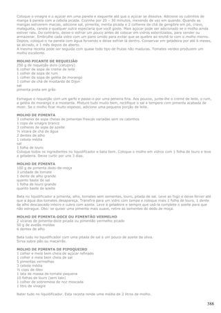 Coloque o vinagre e o açúcar em uma panela e esquente até que o açúcar se dissolva. Adicione os cubinhos de
manga à panela com a cebola picada. Cozinhe por 20 – 30 minutos, mexendo de vez em quando. Quando as
mangas estiverem macias, adicione sal, pimenta, menta picada e 2 colheres de chá de gengibre em pó, cravo,
malagueta, canela e qualquer outra especiaria que você goste. Mais açúcar pode ser adicionado se o molho ainda
estiver ralo. Do contrário, deixe-o esfriar um pouco antes de colocar em vidros esterilizados, para vender ou
armazenar. Embrulhe cada vidro com um pano úmido para evitar que se quebre ao enchê-lo com o molho morno.
Depois, coloque-o na panela com água fervendo e deixe esfriar lá dentro. Conservar em geladeira por até 6 meses,
se alcrado, e 1 mês depois de aberto.
A mesma receita pode ser seguida com quase todo tipo de frutas não maduras. Tomates verdes produzem um
molho excelente.

MOLHO PICANTE DE REQUEIJÃO
250 g de requeijão duro (catupiry)
6 colher de sopa de creme de leite
1 colher de sopa de rum
1 colher de sopa de geléia de morango
1 colher de chá de mostarda de Dijon
sal
pimenta preta em grão

Esmague o requeijão com um garfo e passe-o por uma peneira fina. Aos poucos, junte-lhe o creme de leite, o rum,
a geléia de morango e a mostarda. Misture tudo muito bem, rectifique o sal e tempere com pimenta acabada de
moer. Se o molho ficar muito espesso, adicione uma pequena porção de leite.

MOLHO DE PIMENTA
3 colheres de sopa cheias de pimentas frescas variadas sem os cabinhos
1 copo de vinagre branco
3 colheres de sopa de azeite
½ xícara de chá de água
2 dentes de alho
1 cebola média
sal
1 folha de louro
Coloque todos os ingredientes no liquidificador e bata bem. Coloque o molho em vidros com 1 folha de louro e leve
a geladeira. Deixe curtir por uns 3 dias.

MOLHO DE PIMENTA
100 g de pimenta dedo-de-moça
3 unidade de tomate
1 dente de alho grande
quanto baste de sal
1 folha de louro grande
quanto baste de azeite

Bata no liquidificador a pimenta, alho, tomates sem sementes, louro, pitada de sal. Leve ao fogo e deixe ferver até
que a água dos tomates desapareça. Transfira para um vidro com tampa e coloque mais 1 folha de louro, 1 dente
de alho descascado inteiro e cubra com azeite. Leve à geladeira e sempre que usá-la complete o azeite para que
não estrague. Obs: se quiser uma pimenta mais suave, retire as sementes do dedo de moça.

MOLHO DE PIMENTA-DOCE OU PIMENTÃO VERMELHO
2 xícaras de pimenta-doce picada ou pimentão vermelho picado
50 g de avelãs moídas
6 dentes de alho

Bata tudo no liquidificador com uma pitada de sal e um pouco de azeite de oliva.
Sirva sobre pão ou macarrão.

MOLHO DE PIMENTA DE PIPOQUEIRO
1 colher e meia bem cheia de açúcar refinado
1 colher e meia bem cheia de sal
5 pimentas vermelhas
3 cebola média
½ copo de óleo
1 lata de massa de tomate pequena
10 folhas de louro (sem talo)
1 colher de sobremesa de noz moscada
1 litro de vinagre

Bater tudo no liquidificador. Esta receita rende uma média de 2 litros de molho.

                                                                                                                388
 