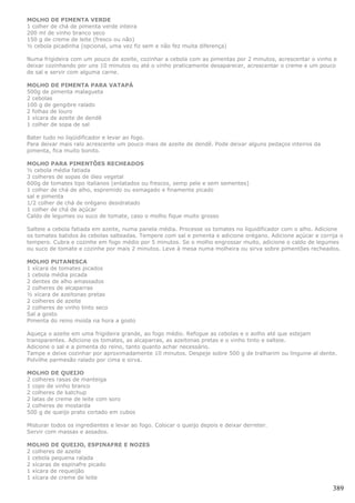 MOLHO DE PIMENTA VERDE
1 colher de chá de pimenta verde inteira
200 ml de vinho branco seco
150 g de creme de leite (fresco ou não)
½ cebola picadinha (opcional, uma vez fiz sem e não fez muita diferença)

Numa frigideira com um pouco de azeite, cozinhar a cebola com as pimentas por 2 minutos, acrescentar o vinho e
deixar cozinhando por uns 10 minutos ou até o vinho praticamente desaparecer, acrescentar o creme e um pouco
de sal e servir com alguma carne.

MOLHO DE PIMENTA PARA VATAPÁ
500g de pimenta malagueta
2 cebolas
100 g de gengibre ralado
2 folhas de louro
1 xícara de azeite de dendê
1 colher de sopa de sal

Bater tudo no liqüidificador e levar ao fogo.
Para deixar mais ralo acrescente um pouco mais de azeite de dendê. Pode deixar alguns pedaços inteiros da
pimenta, fica muito bonito.

MOLHO PARA PIMENTÕES RECHEADOS
½ cebola média fatiada
3 colheres de sopas de óleo vegetal
600g de tomates tipo italianos (enlatados ou frescos, semp pele e sem sementes)
1 colher de chá de alho, espremido ou esmagado e finamente picado
sal e pimenta
1/2 colher de chá de orégano desidratado
1 colher de chá de açúcar
Caldo de legumes ou suco de tomate, caso o molho fique muito grosso

Salteie a cebola fatiada em azeite, numa panela média. Processe os tomates no liquidificador com o alho. Adicione
os tomates batidos às cebolas salteadas. Tempere com sal e pimenta e adicione orégano. Adicione açúcar e corrija o
tempero. Cubra e cozinhe em fogo médio por 5 minutos. Se o molho engrossar muito, adicione o caldo de legumes
ou suco de tomate e cozinhe por mais 2 minutos. Leve à mesa numa molheira ou sirva sobre pimentões recheados.

MOLHO PUTANESCA
1 xícara de tomates picados
1 cebola média picada
2 dentes de alho amassados
2 colheres de alcaparras
½ xícara de azeitonas pretas
2 colheres de azeite
2 colheres de vinho tinto seco
Sal a gosto
Pimenta do reino moída na hora a gosto

Aqueça o azeite em uma frigideira grande, ao fogo médio. Refogue as cebolas e o aolho até que estejam
transparentes. Adicione os tomates, as alcaparras, as azeitonas pretas e o vinho tinto e salteie.
Adicione o sal e a pimenta do reino, tanto quanto achar necessário.
Tampe e deixe cozinhar por aproximadamente 10 minutos. Despeje sobre 500 g de tralharim ou linguine al dente.
Polvilhe parmesão ralado por cima e sirva.

MOLHO DE QUEIJO
2 colheres rasas de manteiga
1 copo de vinho branco
2 colheres de katchup
2 latas de creme de leite com soro
2 colheres de mostarda
500 g de queijo prato cortado em cubos

Misturar todos os ingredientes e levar ao fogo. Colocar o queijo depois e deixar derreter.
Servir com massas e assados.

MOLHO DE QUEIJO, ESPINAFRE E NOZES
2 colheres de azeite
1 cebola pequena ralada
2 xícaras de espinafre picado
1 xícara de requeijão
1 xícara de creme de leite

                                                                                                              389
 