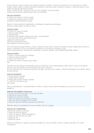 Numa caçarola, aloure no óleo uma cebola cortada em rodelas. Triture os amendoins com a pimenta e a cebola
picada. Junte a pasta a cebola alourada na caçarola. Mexa sem parar. Coloque o açúcar, o molho de shoyu e uma
colher de sopa de água bem quente.
Deixe o molho ferver, retifique o sal e por fim, despeje o sumo de limão.
Utilize para mergulhar pasteizinhos fritos, em entradas.

MOLHO SHIRIZU
6 colheres de sopa de molho de soja
4 colheres de sopa de suco de limão
porções de nabo (RALADO) a gosto

Misture os dois primeiros ingredientes e distribua em tigelinhas individuais.
Misture o nabo ralado no molho e sirva.

MOLHO SUGO
4 colheres de sopa de azeite
1 dente de alho picado
1 cebola picada
8 tomates (tipo italiano) picados sem pele e sem semente
¼ de xícara de chá de vinho branco seco
Lascas de azeitona preta
Folhas de manjericão fresco
Sal, orégano e pimenta a gosto

Em uma panela coloque o azeite, o alho, a cebola e deixe dourar. Junte os tomates e deixe refogar até encorpar o
molho, acrescente o vinho, as lascas de azeitonas e os temperos. Desligue o fogo.
Misture delicadamente as folhas de manjericão. Sirva em seguida, com bastante parmesão ralado.

MOLHO SUÍÇO
1 Colher e meia de sopa de manteiga
1 colher de sopa de farinha
3 xícaras de chá de leite
2 colheres de sopa de queijo suíço ralado
Sal

Derretem-se dois terços da manteiga, junta-se a farinha e vai-se adicionando o leite, pouco a pouco e mexendo
sempre. Leva-se ao fogo e deixa-se ferver ate cozer a farinha.
No momento de servir, leva-se novamente ao fogo, incorpora-se o queijo, o resto da manteiga e sal a gosto. Serve-
se bem quente.

MOLHO SUPREMO
1 tomate grande, picado
1 cebola média, picada
2 malaguetas verdes frescas, picadas
½ colher de chá alho em pó
sal a gosto

Bata os ingredientes e no liquidificador e resfrie o molho, numa vasilha tampada, por cerca de uma hora na
geladeira.

MOLHO TAILANDÊS (Celidonio)
¾ de copo de molho de soja e ¼ de copo de água
4 colheres de sopa de azeite
2 colheres de sopa de vinagre
1 colher de sopa cheia de açúcar mascavo
1 colher de sopa de gengibre bem picado
1 colher de sopa de cebolinha picada em rodelinhas

Misturar todos os ingredientes em uma vasilha. Usar em saladas.

MOLHO DE TANGERINA
colheres de sopa de maionese
1 colher de sopa de iogurte
1 colher de sopa de polpa de tangerina
1 colher de café de suco de limão
1 pitada de sal
1 pitada de açúcar

Misture a maionese, o iogurte, a polpa de tangerina, o suco de limão, o sal e o açúcar, até obter um creme
homogêneo.


                                                                                                              392
 