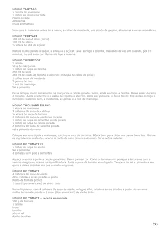 MOLHO TARTARO
1 receita de maionese
1 colher de mostarda forte
Pepino picado
Alcaparras
Ervas aromaticas

Incorpore à maionese antes de a servir, a colher de mostarda, um picado de pepino, alcaparras e ervas aromaticas.

MOLHO TERIYAKI
100 ml de saquê doce (mirin)
100 ml de shoyu
½ xícara de chá de açúcar

Misture numa panela o saquê, o shoyu e o açúcar. Leve ao fogo e cozinhe, mexendo de vez em quando, por 10
minutos, ou até encorpar. Retire do fogo e reserve.

MOLHO THERMIDOR
1 cebola
50 g de margarina
1 colher de sopa de farinha
250 ml de leite
250 ml de caldo de repolho e alecrim (imitação de caldo de peixe)
1 colher sopa de mostarda
2 gemas de ovo
1 noz de manteiga
Sal e pimenta

Deixe refogar muito lentamente na margarina a cebola picada. Junte, ainda ao fogo, a farinha. Deixe cozer durante
2 minutos. Junte o leite frio e o caldo de repolho e alecrim. Deite sal, pimenta, e deixe ferver. Tire entao do fogo e
incorpore, batendo bem, a mostarda, as gemas e a noz de manteiga.

MOLHO THOUSAND ISLAND
1 xícara de maionese
3 colheres de sopa de catchup
¼ xícara de suco de tomate
2 colheres de sopa de azeitonas picadas
1 colher de sopa de pimentão verde picado
1 colher de sopa de cebola picada
2 colheres de sopa de salsinha picada
sal e pimenta-do-reino

Coloque em uma tigela a maionese, catchup e suco de tomates. B0ata bem para obter um creme bem liso. Misture
os ingredientes restantes, acerte o ponto de sal e pimenta-do-reino. Sirva sobre saladas.

MOLHO DE TOMATE II
1 colher de sopa de azeite
Sal e pimenta
4 tomates sem pele e sementes

Aqueça o azeite e junte a cebola picadinha. Deixe ganhar cor. Corte os tomates em pedaços e triture-os com a
varinha magica ou ata-os na liquidificadora. Junte o pure de tomate ao refogado. Tempere de sal e pimenta a seu
gosto e deixe cozinhar ate que o molho engrosse.

MOLHO DE TOMATE
4 colheres de sopa de azeite
Alho, cebola e ervas picadas a gosto
Molho de tomate pronto
1 copo (tipo americano) de vinho tinto

Numa frigideira, com 4 colheres de sopa de azeite, refogue alho, cebola e ervas picadas a gosto. Acrescente
molho de tomate pronto e 1 copo (tipo americano) de vinho tinto.

MOLHO DE TOMATE – receita espanhola
500 g de tomate
1 cebola
louro
tomilho
alho e sal
Azeite de oliva


                                                                                                                   393
 