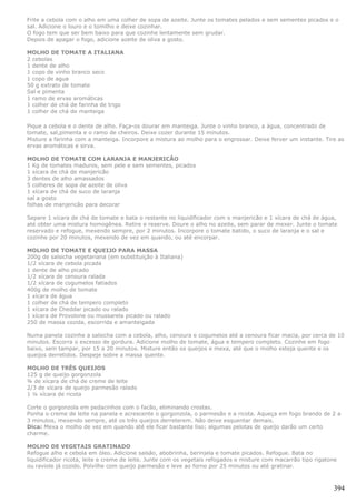 Frite a cebola com o alho em uma colher de sopa de azeite. Junte os tomates pelados e sem sementes picados e o
sal. Adicione o louro e o tomilho e deixe cozinhar.
O fogo tem que ser bem baixo para que cozinhe lentamente sem grudar.
Depois de apagar o fogo, adicione azeite de oliva a gosto.

MOLHO DE TOMATE A ITALIANA
2 cebolas
1 dente de alho
1 copo de vinho branco seco
1 copo de agua
50 g extrato de tomate
Sal e pimenta
1 ramo de ervas aromáticas
1 colher de chá de farinha de trigo
1 colher de chá de manteiga

Pique a cebola e o dente de alho. Faça-os dourar em manteiga. Junte o vinho branco, a água, concentrado de
tomate, sal,pimenta e o ramo de cheiros. Deixe cozer durante 15 minutos.
Misture a farinha com a manteiga. Incorpore a mistura ao molho para o engrossar. Deixe ferver um instante. Tire as
ervas aromáticas e sirva.

MOLHO DE TOMATE COM LARANJA E MANJERICÃO
1 Kg de tomates maduros, sem pele e sem sementes, picados
1 xícara de chá de manjericão
3 dentes de alho amassados
5 colheres de sopa de azeite de oliva
1 xícara de chá de suco de laranja
sal a gosto
folhas de manjericão para decorar

Separe 1 xícara de chá de tomate e bata o restante no liquidificador com o manjericão e 1 xícara de chá de água,
até obter uma mistura homogênea. Retire e reserve. Doure o alho no azeite, sem parar de mexer. Junte o tomate
reservado e refogue, mexendo sempre, por 2 minutos. Incorpore o tomate batido, o suco de laranja e o sal e
cozinhe por 20 minutos, mexendo de vez em quando, ou até encorpar.

MOLHO DE TOMATE E QUEIJO PARA MASSA
200g de salsicha vegetariana (em substituição à Italiana)
1/2 xícara de cebola picada
1 dente de alho picado
1/2 xícara de cenoura ralada
1/2 xícara de cogumelos fatiados
400g de molho de tomate
1 xícara de água
1 colher de chá de tempero completo
1 xícara de Cheddar picado ou ralado
1 xícara de Provolone ou mussarela picado ou ralado
250 de massa cozida, escorrida e amanteigada

Numa panela cozinhe a salsicha com a cebola, alho, cenoura e cogumelos até a cenoura ficar macia, por cerca de 10
minutos. Escorra o excesso de gordura. Adicione molho de tomate, água e tempero completo. Cozinhe em fogo
baixo, sem tampar, por 15 a 20 minutos. Misture então os queijos e mexa, até que o molho esteja quente e os
queijos derretidos. Despeje sobre a massa quente.

MOLHO DE TRÊS QUEIJOS
125 g de queijo gorgonzola
¾ de xícara de chá de creme de leite
2/3 de xícara de queijo parmesão ralado
1 ¼ xícara de ricota

Corte o gorgonzola em pedacinhos com o facão, eliminando crostas.
Ponha o creme de leite na panela e acrescente o gorgonzola, o parmesão e a ricota. Aqueça em fogo brando de 2 a
3 minutos, mexendo sempre, até os três queijos derreterem. Não deixe esquentar demais.
Dica: Mexa o molho de vez em quando até ele ficar bastante liso; algumas pelotas de queijo darão um certo
charme.

MOLHO DE VEGETAIS GRATINADO
Refogue alho e cebola em óleo. Adicione salsão, abobrinha, berinjela e tomate picados. Refogue. Bata no
liquidificador ricota, leite e creme de leite. Junte com os vegetais refogados e misture com macarrão tipo rigatone
ou raviole já cozido. Polvilhe com queijo parmesão e leve ao forno por 25 minutos ou até gratinar.



                                                                                                                 394
 