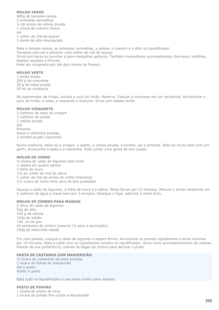 MOLHO VERDE
400g de tomates-cereja
2 pimentas vermelhas
¼ de xícara de cebola picada
1 xícara de coentro fresco
sal
1 colher de chá de açúcar
1 dente de alho descascado

Bata o tomate-cereja, as pimentas vermelhas, a cebola, o coentro e o alho no liquidificador.
Tempere com sal e adicione uma colher de chá de açúcar.
Sirva com tacos ou burritos e para mergulhar petiscos. Também maravilhoso acompanhando churrasco, tortilhas,
batatas assadas e frituras.
Pode ser congelado por até dois meses no freezer.

MOLHO VERTE
1 limão médio
200 g de maionese
30 g de salsa picada
50 ml de mostarda

No espremedor de frutas, extraia o suco do limão. Reserve. Colocar a maionese em um recipiente. Acrescentar o
suco de limão, a salsa, a mostarda e misturar. Sirva com salada verde.

MOLHO VINAGRETE
3 colheres de sopa de vinagre
3 colheres de azeite
1 cebola picada
Sal
Pimenta
Salsa e cebolinha picadas
1 tomate picado (opcional)

Numa molheira, deita-se o vinagre, o azeite, a cebola picada, o tomate, sal e pimenta. Bate-se muito bem com um
garfo. Acrescente a salsa e a cebolinha. Pode juntar uma gema de ovo cozido.

MOLHO DE VINHO
½ xícara de caldo de legumes bem forte
1 cebola em quarto partes
1 folha de louro
1/4 de colher de chá de sálvia
1 colher de chá de amido de milho (maisena)
1/2 xícara de vinho tinto seco de boa qualidade

Aqueça o caldo de legumes, a folha de louro e a sálvia. Deixe ferver por 15 minutos. Misture o amido dissolvido em
2 colheres de água e mexa bem por 3 minutos. Desligue o fogo, adicione o vinho tinto.

MOLHO DE ZIMBRO PARA MASSAS
2 litros de caldo de legumes
50g de alho
150 g de cebola
100g de salsão
100 ml de gim
40 sementes de zimbro (reserve 15 para a decoração)
250g de beterraba ralada

Em uma panela, coloque o caldo de legumes e espere ferver. Acrescente os demais ingredientes e deixe cozinhar
por 10 minutos. Bata o caldo com os ingredientes cozidos no liquidificador. Sirva como acompanhamento de massas
frescas de sua preferência, usando as bagas de zimbro para decorar o prato.

PASTA DE CASTANHA COM MANJERICÃO
½ xícara de castanhas-do-pará picadas
1 xícara de folhas de manjericão
Sal a gosto
Azeite a gosto

Bata tudo no liquidificador e use como molho para massas.

PESTO DE PINHÃO
1 xícara de azeite de oliva
1 xícara de pinhão frio cozido e descascado
                                                                                                               395
 