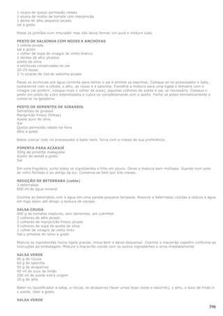 1 xícara de queijo parmesão ralado
1 xícara de molho de tomate com manjericão
1 dente de alho pequeno picado
sal a gosto

Passe os pinhões num triturador mas não deixe formar um purê e misture tudo.

PESTO DE SALSINHA COM NOZES E ANCHOVAS
1 cebola picada
sal a gosto
1 colher de sopa de vinagre de vinho branco
2 dentes de alho picados
azeite de oliva
4 anchovas conservadas no sal
20-25 nozes
3 ½ xícaras de chá de salsinha picada

Passe as anchovas sob água corrente para retirar o sal e elimine as espinhas. Coloque-as no processador e bata,
juntamente com a cebola, o alho, as nozes e a salsinha. Transfira a mistura para uma tigela e tempere com o
vinagre (se preferir, coloque mais 1 colher de sopa), algumas colheres de azeite e sal, se necessário. Coloque o
pesto em potes de vidro esterelizados e cubra-os completamente com o azeite. Feche os potes hermeticamente e
conserve na geladeira.

PESTO DE SEMENTES DE GIRASSOL
Sementes de girassol
Manjericão fresco (folhas)
Azeite puro de oliva
Sal
Queijo parmesão ralado na hora
Alho a gosto

Basta colocar tudo no processador e bater bem. Sirva com a massa de sua preferência.

PIMENTA PARA ACARAJÉ
500g de pimenta malagueta
Azeite de dendê a gosto
Sal

Em uma frigideira, junte todos os ingredientes e frite um pouco. Deixe a mistura bem molhada. Guarde num pote
de vidro fechado e ao abrigo da luz. Conserva-se bem por três meses.

REDUÇÃO DE BETERRABA (calda)
2 beterrabas
600 ml de água mineral

Cozinhe as beterrabas com a água em uma panela pequena tampada. Reserve a beterrabas cozidas e reduza a água
em fogo baixo até atingir a textura de xarope.

SALSA CRUDA
600 g de tomates maduros, sem sementes, em cubinhos
2 colheres de alho picado
2 colheres de manjericão fresco picado
3 colheres de sopa de azeite de oliva
1 colher de vinagre de vinho tinto
Sal e pimenta do reino a gosto

Misture os ingredientes huma tigela grande, mexa bem e deixe descansar. Cozinhe o macarrão capellini conforme as
instruções da embalagem. Misture o macarrão cozido com os outros ingredientes e sirva imediatamente.

SALSA VERDE
80 g de rúcula
60 g de salsinha
50 g de alcaparras
40 ml de suco de limão
200 ml de azeite extra virgem
20 g de alho

Bater no liquidificador a salsa, a rúcula, as alcaparras (lavar umas duas vezes e escorrer), o alho, o suco de limão e
o azeite. Usar a gosto.

SALSA VERDE

                                                                                                                  396
 