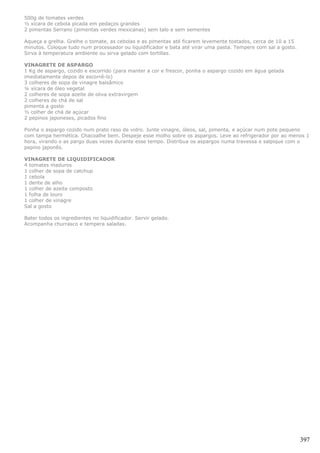 500g de tomates verdes
½ xícara de cebola picada em pedaços grandes
2 pimentas Serrano (pimentas verdes mexicanas) sem talo e sem sementes

Aqueça a grelha. Grelhe o tomate, as cebolas e as pimentas até ficarem levemente tostados, cerca de 10 a 15
minutos. Coloque tudo num processador ou liquidificador e bata até virar uma pasta. Tempere com sal a gosto.
Sirva à temperatura ambiente ou sirva gelado com tortillas.

VINAGRETE DE ASPARGO
1 Kg de aspargo, cozido e escorrido (para manter a cor e frescor, ponha o aspargo cozido em água gelada
imediatamente depos de escorrê-lo)
3 colheres de sopa de vinagre balsâmico
¼ xícara de óleo vegetal
2 colheres de sopa azeite de oliva extravirgem
2 colheres de chá de sal
pimenta a gosto
½ colher de chá de açúcar
2 pepinos japoneses, picados fino

Ponha o aspargo cozido num prato raso de vidro. Junte vinagre, óleos, sal, pimenta, e açúcar num pote pequeno
com tampa hermética. Chacoalhe bem. Despeje esse molho sobre os aspargos. Leve ao refrigerador por ao menos 1
hora, virando o as pargo duas vezes durante esse tempo. Distribua os aspargos numa travessa e salpique com o
pepino japonês.

VINAGRETE DE LIQUIDIFICADOR
4 tomates maduros
1 colher de sopa de catchup
1 cebola
1 dente de alho
1 colher de azeite composto
1 folha de louro
1 colher de vinagre
Sal a gosto

Bater todos os ingredientes no liquidificador. Servir gelado.
Acompanha churrasco e tempera saladas.




                                                                                                               397
 