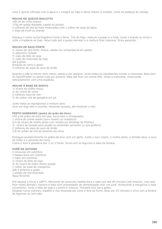 Leve o açúcar refinado com a água e o vinagre ao fogo e deixe reduzir à metade. Junte os pedaços de manga.

MOLHO DE QUEIJO RACLETTE
100 ml de vinho branco
175g de queijo Raclette, ralado ou picado
2 colheres de chá de fubá misturados com 1 colher de sopa de água
1 dose de kirsh ou brandy

Coloque o vinho numa frigideira funda e ferva. Tire do fogo, misture o queijo e o fubá. Junte o brandy ou kirsh e
volte a frigideira ao fogo. Mexa tudo até o queijo derreter e a mistura ficar cremosa. Sirva aquecido.

MOLHO DE RAIZ-FORTE
½ xícara de raiz-forte, fresca, ralada (ou comprada já em pasta)
½ pãozinho cortado
½ copo de leite de soja
½ copo de maionese de soja
Sal a gosto
Pimenta do reino a gosto
3 colheres de sopa de suco de limão

Quando o pão já estiver bem macio, passe-o por peneira. Junte todos os ingredientes exceto a maionese. Bata bem
no liqüidificador ou passe tudo por peneira. Bata até ficar um creme fofo. Junte a maionese, misturando
delicadamente com uma espátula.

MOLHO À BASE DE SHOYU
½ xícara de molho shoyu
¼ de xícara de xerez
2 colheres sopa de mel
¼ de colher chá de gengibre em pó

Junte todos os ingredientes e misture bem.
Leve em fogo alto e cozinhe, mexendo sempre, até dissolver o mel.

PESTO GARBANZO (pesto de grão-de-bico)
450 g de grãos-de-bico em lata, escorridos e enxaguados
1 xícara de creme azedo (sour cream) ou substituto
2/3 de xícara de molho pesto (ver receita em Receitas de Molhos)
½ xícara de tomate seco picado ou pimentão vermelho (o que preferir)
2 colheres de sopa de suco de limão
1/8 de colher de chá de pimento-do-reino

Esmague grosseiramente os grãos-de-bico com um garfo. Junte o sour cream, o molho pesto, o tomate seco, o suco
de limão e a pimenta-do-reino.
Cubra e leve à geladeira por 1 ou 2 horas. Sirva com os legumes e pães da fondue.

PURÊ DE OUTONO
2 cenouras em cubinhos
1 batata-doce em cubinhos
1 nabo em cubinhos
½ xícara de leite de soja
¼ de xícara de endro fresco picado
1 colher de sopa de margarina
salt e pimento a gosto
1 pitada de nos-moscada
Água fervente

Pré-aqueça o forno a 180°C. Afervente as cenouras, batata doce e nabo por até 20 minutos (até amaciar, mas sem
ficar moles demais). Escorra e bata num processador de alimentosaté virar um purê. Acrescente a margarina e bata
novamente. Junte o leite de soja e o endro e misture. Tempere com sal a gosto.
Despeje numa marinex, espalhe a noz-moscada por cima e leve ao forno. Asse por 15 minutos e sirva com a fondue
de legumes ou com pão.




                                                                                                                    399
 