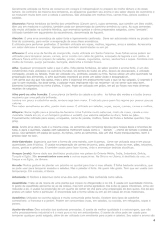 Geralmente utilizada na forma de conserva em vinagre é indispensável no preparo do molho tártaro e do steak
tartare. Ao contrário da maioria dos temperos, as alcaparras guardam seu aroma e seu sabor depois do cozimento e
se misturam muito bem com a cebola e azeitonas. São utilizadas em molhos frios, carnes frias, peixes cozidos e
saladas.

Alcaravia: Planta herbácea da família das umbelíferas (Carum carvi), cujas sementes, que contêm um óleo volátil,
têm uso em medicina e culinária, também pode ser denominada de cominho-armênio ou cariz. As suas sementes
são muito utilizadas na culinária Nórdica, que aromatiza queijos e vários preparados salgados, como “pretzels”.
Utilizado também em aguardente da escandinava, denominada de Aquavit.

Alecrim: É uma erva aromática de sabor forte e ligeiramente canforado. Deve ser adicionada inteira ou picada no
final do cozimento, para evitar a evaporação de seus óleos aromáticos.
É utilizada para perfumar grelhados. É também utilizada em sopas, molhos, legumes, arroz e saladas. Acrescenta
um sabor delicioso à maionese. Apresenta-se também desidratadas ou em pó.

Alfavaca: É uma erva da família do manjericão, muito utilizada em Santa Catarina. Suas folhas secas podem ser
utilizadas para temperar peixes, carnes, arroz cozido com caldo de galinha, ensopado de lagosta e em caldos. A
alfavaca fresca entra no preparo de saladas, pizzas, massas, cogumelos, carnes, sanduíches e sopas. Combina com
molho de tomate, queijo parmesão, berinjela, abobrinha e tomate fresco.

Alho: Qualquer principiante sabe o que é alho. Esta planta herbácea, de sabor picante e aroma forte, é um dos
condimentos mais utilizados na culinária mundial. Os dentes do bulbo do alho, depois de descascado, é utilizado
esmagado, picado ou fatiado. Pode ser utilizado cru, grelhado, assado ou frito. Nunca utilize um alho queimado na
preparação dos alimentos. O alho queimado incorpora ao prato um sabor ácido e desagradável.
Tem gente que diz que não gosta, mas o alho é essencial em praticamente tudo o que se faz salgado. O segredo é
usa-lo com exatidão. Na dose certa, o paladar mais implicante não vai reclamar- só vai sentir que esta bom.
Elemento fundamental na vinha d'alhos, é claro. Pode ser utilizado em grãos, em pó ou flocos nas mais diversas
receitas de salgados.

Alho poró ou alho francês: É uma planta da família da cebola e do alho. As folhas são verdes e o bulbo branco
recoberto por uma película brilhante.
Lembra um pouco a cebolinha verde, embora seja bem maior. É indicado para quem faz regime por possuir poucas
calorias.
Tem sabor semelhante ao alho, porém mais suave. É utilizado em saladas, sopas, sopas, cremes, carnes e molhos.

Allspice: Nome inglês para a pimenta-da-Jamaica. Uma frutinha muito saborosa, misto de cravo, canela e nos-
moscada. Usada em pó, é um tempero gostoso e versátil, que valoriza salgados ou doce, bolos ou pães.
Especialmente indicada para sopas, ensopados, carne de panela, molhos, bolos de frutas e bebidas quentes, tipo
grog.

Anis: Aneto erva-doce, tudo é a mesma coisa. As sementes são temperos típicos para nossos bolos e broinhas de
fubá. E para o quentão. Usadas com sabedoria melhoram sopas como o ``borsch``, creme de tomate e pratos de
peixe. Use também em pasta de queijo. As folhas, como as sementes, dão um chá muito tranqüilizantes. Nem é
preciso falar no licor.

Anis-Estrelado: Especiaria que tem a forma de uma estrela, com 8 pontas. Deve ser utilizada seca e em pouca
quantidade, pois é tóxica. É usada na preparação de carnes de porco, pato, peixes, frutos do mar, pães, biscoitos,
doces, geléias e gelatinas. É também usado para fazer licores, chás e aromatizar bebidas alcoólicas.

Áraque (arak): Nome dado aos destilados produzidos nos países do Oriente Médio, Índia, Indonésia, Grécia,
Turquia e Egito. São aromatizados com anis e outras especiarias. Na Síria e no Líbano, é destilado da uva; no
Iraque e no Egito, da tâmara.

Arruda: Muitos gostam de plantar um pézinho no quintal para tirar o mau olhado. É folha bastante aromática, que
se pode usar para temperar assados e saladas. Mas o paladar é forte. Há quem não goste. Tem que ser usada com
temperança. Em excesso, é tóxica.

Artemista: O folclore a descreve como erva-dos-cem-gostos. Mais conhecida como sálvia.

Assafétida: Trata-se da resina de uma planta que cresce no Afeganistão e no Irã. É usada em quantidade mínima.
O gosto da assafétida aproxima-se ao da cebola, mas tem aroma agradável. Ela evita os gases intestinais. Uma vez
reduzida a pó, é usada na proporção de um quarto de colher de chá para uma preparação de dois quilos. Ela dá aos
pratos um sabor forte e particular. É encontrada sob a forma sólida ou em pó em casas de ervas medicinais.

Azedinha: Utilizada na cozinha egípcia e muito consumida pelos faraós. Existem dois tipos de azedinha
comestíveis: a francesa e a jardim. Podem ser consumidas cruas, em saladas, ou cozidas, em refogados, sopas e
peixes.

Azeite-de-oliva: Óleo extraído das azeitonas prensadas. O azeite de melhor qualidade é o extravirgem, que não
sofre processamento industrial e é o mais puro e rico em antioxidantes. O azeite de oliva pode ser usado para
temperar qualquer prato salgado, além de ser utilizado com emoliente para a pele e cabelos. Seu sabor e aroma são

                                                                                                                     4
 