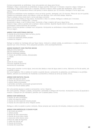 Comece preparando as amêndoas: leve uma panela com água para ferver.
Desligue o fogo e acrescente as amêndoas na água quente. Deixe por 3 minutos e escorra a água. Coloque as
amêndoas na água fria e deixe por 2 minutos. Escorra a água e retire a pele das amêndoas, uma a uma.
Ligue o forno em temperatura baixa (160 graus) e deixe aquecer por 10 minutos. Desligue o forno após este
período.
Coloque as amêndoas numa assadeira e leve ao forno quente, desligado, por 10 minutos. Mexa de vez em quando.
Coloque as amêndoas sobre uma tábua e corte em lâminas, com uma faca afiada. Reserve.
Pique a cebola e lave muito bem o arroz sob água corrente.
Leve uma panela média ao fogo baixo. Acrescente o óleo e a cebola. Refogue a cebola por 2 minutos.
Acrescente o arroz e refogue por 1 minuto.
Acrescente a água, o sal e misture bem. Aumente o fogo e espere até que a água ferva.
Abaixe o fogo, cubra a panela com a tampa e deixe cozinhar. Quando líquido estiver secando, acrescente a
champagne e deixe terminar de cozinhar.
Retire o arroz da panela e coloque num recipiente. Acrescente as amêndoas e mexa delicadamente.
Sirva a seguir.

ARROZ COM AZEITONAS PRETAS
2 xícaras de arroz branco feito na hora, pronto
½ xícara de cebola picada
1 xícara de azeitonas pretas picadas
1 pitada de orégano

Refogar a cebola na manteiga até que fique macia; misturar a cebola cozida, as azeitonas e o orégano no arroz e
aquecer por cinco minutos. Sirva pequenas porções, como acompanhamento.

ARROZ BASMATI COM FRUTOS SECOS
300g de arroz basmati
50g de pistaches pelados
50g de amêndoas peladas
½ xícara de pinhões cozidos, descascados
½ cebola
água
sal
azeite de oliva virgem
cúrcuma (açafrão da terra)
sementes de mostardaa

Ponha para cozinhar o arroz água, cerca de dois dedos a mais de água sobre o arroz. Adicione um fio de azeite, sal
e açafrão a gosto.
Em uma frigideira, frite a cebola em azeite e quando dourar, acrescente os pistaches, as amêndoas e os pinhões.
Salteie, adicione as sementes de mostarda e acrescente a mistura ao arroz já cozido. Sirva.

ARROZ COM BATATA PALHA
1 colher de sopa de azeite
2 xícaras de chá de arroz cozido
1 cebola média processada
1 pimentão vermelho processado grosseiramente
1 xícara de chá de batata palha

Em uma panela aqueça o azeite e acrescente o arroz. Reserve.
Em outra panela, refogue a cebola, acrescente o pimentão e refogue até murchar. Acrescente o arroz já aquecido e
misture. Coloque em um refratário, polvilhe com a batata palha e sirva.

ARROZ COM BRÓCOLIS
2 dentes de alho amassados
1 colher de sopa de azeite
2 xícaras de chá rasas de brócolis picado
2 xícaras de chá rasas de arroz integral cozido

Refogue o alho no azeite e junte o brócolis. Deixe amaciar por cerca de 10 minutos, misture o arroz e retire.

ARROZ COM BRÓCOLIS E COUVE-FLOR
¼ de xícara de azeite
1 cebola picada
4 dentes de alho espremidos
2 xícaras de arroz para risoto
1 xícara de vinho branco seco
2 litros de caldo de legumes
1 colher de chá de sal
2 xícaras de brócolis
2 xícaras de couve-flor
                                                                                                                  40
 