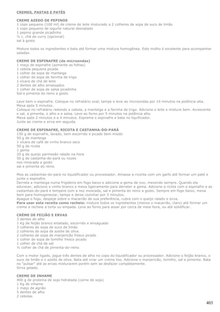 CREMES, PASTAS E PATÉS

CREME AZEDO DE PEPINOS
1 copo pequeno (100 ml) de creme de leite misturado a 2 colheres de sopa de suco de limão
1 copo pequeno de iogurte natural desnatado
1 pepino grande picadinho
½ c. chá de curry (opcional)
sal à gosto

Misture todos os ingredientes e bata até formar uma mistura homogênea. Este molho é excelente para acompanhar
saladas.

CREME DE ESPINAFRE (de microondas)
1 maço de espinafre (somente as folhas)
1 cebola pequena picada
1 colher de sopa de manteiga
1 colher de sopa de farinha de trigo
1 xícara de chá de leite
2 dentes de alho amassados
1 colher de sopa de salsa picadinha
Sal e pimenta do reino a gosto

Lave bem o espinafre. Coloque no refratário oval, tampe e leve ao microondas por 10 minutos na potência alta.
Mexa após 5 minutos.
Coloque no refratário redondo a cebola, a manteiga e a farinha de trigo. Adicione o leite e misture bem. Acrescente
o sal, a pimenta, o alho e a salsa. Leve ao forno por 5 minutos na potência alta.
Mexa após 2 minutos e a 4 minutos. Esprema o espinafre e bata no liquificador.
Junte ao creme e sirva em seguida.

CREME DE ESPINAFRE, RICOTA E CASTANHA-DO-PARÁ
150 g de espinafre, lavado, bem escorrido e picado bem miúdo
50 g de manteiga
1 xícara de café de vinho branco seco
50 g de ricota
1 gema
20 g de queijo parmesão ralado na hora
50 g de castanha-do-pará ou nozes
noz-moscada a gosto
sal e pimenta do reino.

Moa as castanhas-do-pará no liquidificador ou processador. Amasse a riconta com um garfo até formar um paté e
junte o espinafre.
Derreta a manteiga numa frigideira em fogo baixo e adicione a gema de ovo, mexendo sempre. Quando ela
edurecer, adicione o vinho branco e mexa ligeiramente para derreter a gema. Adicione a ricota com o espinafre e as
castanhas-do-pará e tempere com a noz moscada, sal e pimenta do reino a gosto. Sempre em fogo baixo, mexa
bem para homogeneizar, tampe e deixe cozinhar por 3 minutos.
Apague o fogo, despeje sobre o macarrão de sua preferência, cubra com o queijo ralado e sirva.
Para usar esta receita como recheio: misture todos os ingredientes (menos o macarrão, claro) até formar um
creme e recheie a torta ou empada. Leve ao forno para assar por cerca de meia hora, ou até solidificar.

CRÈME DE FEIJÃO E ERVAS
3 dentes de alho
1 Kg de feijão branco enlatado, escorrido e enxaguado
3 colheres de sopa de suco de limão
2 colheres de sopa de azeite de oliva
2 colheres de sopa de manjericão fresco picado
1 colher de sopa de tomilho fresco picado
1 colher de chá de sal
½ colher de chá de pimenta-do-reino

Com o motor ligado, jogue três dentes de alho no copo do liquidificador ou processador. Adicione o feijão branco, o
suco de limão e o azeite de oliva. Bata até virar um creme liso. Adicione o manjericão, tomilho, sal e pimenta. Bata
no “pulsar” até as ervas misturarem porém sem se desfazer completamente.
Sirva gelado.

CREME DE INHAME
400 g de proteína de soja hidratada (carne de soja)
1 Kg de inhame
1 maço de agrião
5 dentes de alho
2 cebolas

                                                                                                                 403
 