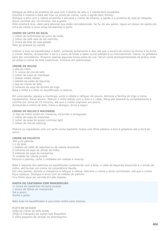 Refogue as 400 g de proteína de soja com 3 dentes de alho e 1 cebola bem picadinha.
Cozinhe o inhame e bata até ficar no ponto de creme, corte o agrião bem fininho.
Refogue o alho com a cebola picadinha e adicione o creme de inhame, o agrião e a proteína de soja já refogada.
Deixe cozinhar por 10 minutos. Sal a gosto.
Está receita é leve, ideal para pessoas que estão convalescendo. Se for do seu gosto, regue um pouco de azeite por
cima do creme e sirva umas torradinhas à parte.

CREME DE LEITE DE SOJA
1 colher de sobremesa de sumo de limão
1 colher de café rasa de sal marinho
2 xícara de leite de soja gelado
Óleo de girassol ou canola

Colocar o leite no liqüidificador e bater, juntando lentamente o óleo até que o buraco do centro se fechar e se firme
o creme. Retirar, acrescentar o sal e o sumo de limão e bater numa batedeira ou manualmente. Deixar na geladeira
para dar consistência. Preparar apenas algumas horas antes do uso. Servir como acompanhamento de pratos onde
se utiliza o creme de leite tradicional, inclusive em sobremesas.

CREME DE MILHO
1 lata de milho
1 ½ xícara de chá de leite
1 colher de sopa de manteiga
1 cebola média ralada
1 tablete de caldo de legumes
1 lata de creme de leite
2 colheres de sopa de farinha de trigo
Bata o milho e o leite no liquidificador e reserve.

Em uma panela, aqueça a manteiga, junte a cebola e refogue um pouco. Adicione a farinha de trigo e mexa
rapidamente. Deixe dourar. Misture o milho batido com o leite e o caldo. Mexa até dissolvê-lo completamente e
cozinhe por cerca de 10 minutos, até que o creme engrosse um pouco.
Acrescente o creme de leite, mexa e desligue. Sirva a seguir.

CREME DE MILHO E MAIONESE
½ lata de milho verde em conserva, escorrido e enxaguado
1 colher de sopa de maionese
1 colher de sopa de queijo cremoso light
1 colher de chá de catchup

Misture os ingredients com um garfo numa tigelinha. Cubra com filme plástico e leve à geladeira até a hora de
servir.

CREME DE PALMITO
300 g de palmito
1 L de leite
1 tablete de caldo de legumes ou de cebola dissolvido
2 colheres de sopa de amido de milho
2 colheres de sopa de margarina
½ unidade de cebola picada
Escorra o palmito, corte 2 unidades em rodelas e reserve.

Bata o restante dos palmitos no liqüidificador juntamente com o leite, o caldo de legumes dissolvido e o amido de
milho, até formar um creme de consistência líquida.
Em uma panela, derreta a margarina e refogue a cebola. Adicione o creme e deixe cozinhando, até que o creme
fique espesso. Desligue e sirva com as rodelas de palmito.
Fica ótimo para ser servido em pão italiano.

PASTA DE CASTANHA COM MANJERICÃO
½ xícara de castanhas-do-pará picadas
1 xícara de folhas de manjericão
Sal a gosto
Azeite a gosto

Bata tudo no liquidificador e use como molho para massas.

PASTA DE QUEIJOS
250g de creme de leite azedo
250g (1 triângulo) de queijo tipo Roquefort
1 vidro pequeno de cerejas ao marrasquino


                                                                                                                 404
 