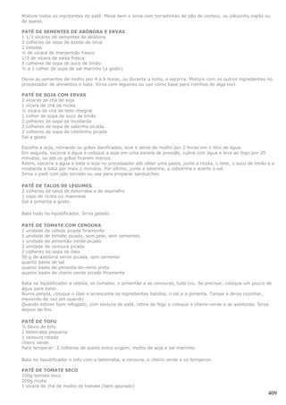 Misture todos os ingrdientes do patê. Mexa bem e sirva com torradinhas de pão de centeio, ou pãozinho inglês ou
de queijo.

PATÉ DE SEMENTES DE ABÓBORA E ERVAS
1 1/3 xícaras de sementes de abóbora
2 colheres de sopa de azeite de oliva
2 cebolas
¼ de xícara de manjericão fresco
1/3 de xícara de salsa fresca
2 colheres de sopa de suco de limão
½ a 1 colher de sopa de sal marinho (a gosto)

Deixe as sementes de molho por 4 a 6 horas, ou durante a noite, e escorra. Misture com os outros ingredientes no
processador de alimentos e bata. Sirva com legumes ou use como base para rolinhos de alga nori.

PATÉ DE SOJA COM ERVAS
2 xícaras de chá de soja
1 xícara de chá de ricota
½ xícara de chá de leite integral
1 colher de sopa de suco de limão
2 colheres de sopa de mostarda
2 colheres de sopa de salsinha picada
2 colheres de sopa de cebolinha picada
Sal a gosto.

Escolha a soja, retirando os grãos danificados, lave e deixe de molho por 2 horas em 1 litro de água.
Em seguida, escorra a água e coloque a soja em uma panela de pressão, cubra com água e leve ao fogo por 20
minutos, ou até os grãos ficarem macios.
Retire, escorra a água e bata a soja no processador até obter uma pasta, junte a ricota, o leite, o suco de limão e a
mostarda e bata por mais 2 minutos. Por último, junte a salsinha, a cebolinha e acerte o sal.
Sirva o patê com pão torrado ou use para preparar sanduíches.

PATÊ DE TALOS DE LEGUMES
2 colheres de talos de beterraba e de espinafre
1 copo de ricota ou maionese
Sal e pimenta à gosto.

Bata tudo no liqüidificador. Sirva gelado.

PATÉ DE TOMATE COM CENOURA
1 unidade de cebola picada finamente
5 unidade de tomate picado, sem pele, sem sementes
1 unidade de pimentão verde picado
2 unidade de cenoura picada
2 colheres de sopa de óleo
50 g de azeitona verde picada, sem semente
quanto baste de sal
quanto baste de pimenta-do-reino preta
quanto baste de cheiro-verde picado finamente

Bata no liqüidificador a cebola, os tomates, o pimentão e as cenouras, tudo cru. Se precisar, coloque um pouco de
água para bater.
Numa panela, coloque o óleo e acrescente os ingredientes batidos, o sal e a pimenta. Tampe e deixe cozinhar,
mexendo de vez em quando.
Quando estiver bem refogado, com textura de patê, retire do fogo e coloque o cheiro-verde e as azeitonas. Sirva
depois de frio.

PATÊ DE TOFU
½ bloco de tofu
1 beterraba pequena
1 cenoura ralada
cheiro verde
Para temperar: 2 colheres de azeite extra virgem, molho de soja e sal marinho.

Bata no liquidificador o tofu com a beterraba, a cenoura, o cheiro verde e os temperos.

PATÊ DE TOMATE SECO
100g tomate seco
200g ricota
1 xícara de chá de molho de tomate (bem apurado)
                                                                                                                  409
 