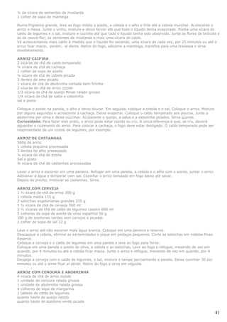¼ de xícara de sementes de mostarda
1 colher de sopa de manteiga

Numa frigideira grande, leve ao fogo médio o azeite, a cebola e o alho e frite até a cebola murchar. Acrescente o
arroz e mexa. Junte o vinho, misture e deixe ferver até que todo o líquido tenha evaporado. Ponha uma xícara do
caldo de legumes e o sal, misture e cozinhe até que todo o líquido tenha sido absorvido. Junte as flores de brócolis e
as de couve-flor, as sementes de mostarda e mais uma xícara de caldo.
Vá acrescentando mais caldo à medida que o líquido for secando, uma xícara de cada vez, por 25 minutos ou até o
arroz ficar macio, porém, al dente. Retire do fogo, adicione a manteiga, transfira para uma travessa e sirva
imediatamente.

ARROZ CAIPIRA
2 xícaras de chá de caldo temperado
¼ xícara de chá de cachaça
1 colher de sopa de azeite
¼ xícara de chá de cebola picada
3 dentes de alho picado
1 xícara de chá de abobrinha cortada bem fininha
2 xícaras de chá de arroz cozido
1/3 xícara de chá de queijo Minas ralado grosso
1/4 xícara de chá de salsa e cebolinha
sal a gosto

Coloque o azeite na panela, o alho e deixe dourar. Em seguida, coloque a cebola e o sal. Coloque o arroz. Misture
por alguns segundos e acrescente a cachaça. Deixe evaporar. Coloque o caldo temperado aos poucos. Junte a
abobrinha por cima e deixe cozinhar. Acrescente o queijo, a salsa e a cebolinha picados. Sirva quente.
Curiosidade: Para fazer este prato, o arroz pode estar cozido ou cru. A única diferença é que, se cru, deverá
aguardar o cozimento do arroz. Para colocar a cachaça, o fogo deve estar desligado. O caldo temperado pode ser
reaproveitado de um cozido de legumes, por exemplo.

ARROZ DE CASTANHAS
500g de arroz
1 cebola pequena processada
3 dentes de alho processado
¼ xícara de chá de azeite
Sal a gosto
¾ xícara de chá de castanhas processadas

Lavar o arroz e escorrer em uma peneira. Refogar em uma panela, a cebola e o alho com o azeite, juntar o arroz.
Adicionar a água e temperar com sal. Cozinhar o arroz tampado em fogo baixo até secar.
Depois de pronto, misturar as castanhas. Sirva.

ARROZ COM CERVEJA
1 ½ xícara de chá de arroz 300 g
1 cebola média 155 g
3 salsichas vegetarianas grandes 335 g
1 ½ xícara de chá de cerveja 360 ml
2 ½ xícaras de chá de caldo de legumes caseiro 600 ml
5 colheres de sopa de azeite de oliva espanhol 50 g
100 g de azeitonas verdes sem caroços e picadas
1 colher de sopa de sal 12 g

Lave o arroz até não escorrer mais água branca. Coloque em uma peneira e reserve.
Descasque a cebola, elimine as extremidades e pique em pedaços pequenos. Corte as salsichas em rodelas finas.
Reserve.
Coloque a cerveja e o caldo de legumes em uma panela e leve ao fogo para ferve.
Coloque em uma panela o azeite de oliva, a cebola e as salsichas. Leve ao fogo e refogue, mexendo de vez em
quando, por 4 minutos ou até a cebola ficar macia. Junte o arroz e refogue, mexendo de vez em quando, por 4
minutos.
Despeje a cerveja com o caldo de legumes, o sal, misture e tampe parcialmente a panela. Deixe cozinhar 30 por
minutos ou até o arroz ficar al dente. Retire do fogo e sirva em seguida.

ARROZ COM CENOURA E ABOBRINHA
4 xícara de chá de arroz cozido
1 unidade de cenoura ralada grossa
1 unidade de abobrinha ralada grossa
4 colheres de sopa de margarina
1 tablete de caldo de legumes
quanto baste de queijo ralado
quanto baste de azeitona verde picada


                                                                                                                    41
 