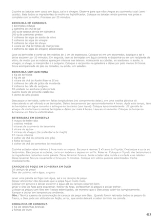 Cozinhe as batatas sem casca em água, sal e o vinagre. Observe para que não chegue ao cozimento total (semi
cozido). Bata todos os ingredientes do molho no liqüidificador. Coloque as batatas ainda quentes nos potes e
complete com o molho. Processe por 25 minutos.

BERINJELA EM CONSERVA
4 berinjelas médias
2 colheres de chá de sal
300 g de cebola pérola em conserva
300 g de azeitonas pretas
7 colheres de sopa de azeite de oliva
5 colheres de sopa de vinagre
5 colheres de sopa de shoyu
1 xícara de chá de folhas de manjericão
3 colheres de sopa de orégano desidratado

Lave as berinjelas e corte-as em rodelas de 1 cm de espessura. Coloque-as em um escorredor, salpique o sal e
deixe escorrer por 20 minutos. Em seguida, lave as berinjelas em água corrente e disponha-as em um recipiente de
vidro, de modo que as rodelas apareçam inteiras nas laterais. Acrescente as cebolas, as azeitonas. o azeite, o
vinagre, o shoyu, o manjericão e o orégano. Coloque o recipiente na geladeira e deixe por pelo menos 24 horas.
Sirva acompanhada de pão ou torradas, ou ainda, em saladas.

BERINJELA COM AZEITONA
1 Kg de berinjela
1 Kg de sal
1 xícara de chá de Azeite Riserva D'oro
2 colheres de café de grãos de mostarda
2 colheres de café de orégano
10 unidade de azeitona preta picada
quanto baste de pimenta calabresa
5 dente de alho picado

Descasque a berinjela, corte em fatias longitudinais (no comprimento delas), em uma vasilha plástica vá
intercalando o sal refinado e as berinjelas. Deixe descansando por aproximadamente 4 horas. Após este tempo, lave
as berinjelas em água corrente e esfregue-as bastante (use luvas). Coloque aproximadamente 1/2 garrafa de
vinagre de vinho branco nestas berinjelas e deixe por mais 4 horas. Lave-as novamente. Coloque os temperos.
Armazene em frascos esterilizados.

BETERRABAS EM CONSERVA
5 maços de beterraba
2 cebolas médias
3 xícaras de cozimento de beterraba
1 xícara de açúcar
2 xícaras de vinagre (de preferência de maçã)
12 cravos inteiros
1 colher de chá de pimenta em grão
1 folha de louro
1 colher de chá de sementes de mostarda

Cozinhe as beterrabas inteiras 1 hora mais ou menos. Escorra e reserve 3 x?caras do l?quido. Descasque e corte as
beterrabas. Descasque as cebolas, corte em rodelas e separe em an?is. Reserve. Coloque o l?quido das beterrabas e
os ingredientes restantes numa panela. Deixe levantar fervura. Junte a beterraba cozida e cortada e as cebolas.
Deixe levantar fervura novamente e ferva por 5 minutos. Coloque em vidros quentes esterilizados. Feche
imediatamente.

CAROÇOS DE PEQUI EM CONSERVA EM ÓLEO
20 caroços de pequi
Óleo de cozinha, sal e água, a gosto

Levar uma panela ao fogo com água, sal e os caroços de pequi.
Deixar aferventar não deixando que a polpa fique muito mole.
Colocar em peneira e deixar escorrer a água até os caroços secarem bem.
Levar o óleo ao fogo para esquentar. Retirar do fogo, acrescentar os pequis e deixar esfriar.
Colocar os pequis com óleo em frascos esterilizados, de maneira que o óleo possa cobri-los completamente.
Tampar e deixar em temperatura ambiente.
Obs.: Técnica caseira de conservação de caroços de pequi em óleo. Quando forem retirados todos os pequis do
frasco, o óleo pode ser utilizado em feijão, arroz, que ainda deixará o sabor do fruto na comida.

CEBOLINHA EM CONSERVA
1 Kg de cebolinhas brancas
2 folhas de louro

                                                                                                               413
 