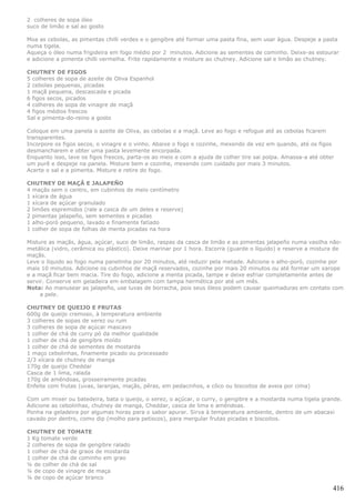 2 colheres de sopa óleo
suco de limão e sal ao gosto

Moa as cebolas, as pimentas chilli verdes e o gengibre até formar uma pasta fina, sem usar água. Despeje a pasta
numa tigela.
Aqueça o óleo numa frigideira em fogo médio por 2 minutos. Adicione as sementes de cominho. Deixe-as estourar
e adicione a pimenta chilli vermelha. Frite rapidamente e misture ao chutney. Adicione sal e limão ao chutney.

CHUTNEY DE FIGOS
5 colheres de sopa de azeite de Oliva Espanhol
2 cebolas pequenas, picadas
1 maçã pequena, descascada e picada
6 figos secos, picados
4 colheres de sopa de vinagre de maçã
4 figos médios frescos
Sal e pimenta-do-reino a gosto

Coloque em uma panela o azeite de Oliva, as cebolas e a maçã. Leve ao fogo e refogue até as cebolas ficarem
transparentes.
Incorpore os figos secos, o vinagre e o vinho. Abaixe o fogo e cozinhe, mexendo de vez em quando, até os figos
desmancharem e obter uma pasta levemente encorpada.
Enquanto isso, lave os figos frescos, parta-os ao meio e com a ajuda de colher tire sai polpa. Amassa-a até obter
um purê e despeje na panela. Misture bem e cozinhe, mexendo com cuidado por mais 3 minutos.
Acerte o sal e a pimenta. Misture e retire do fogo.

CHUTNEY DE MAÇÃ E JALAPEÑO
4 maçãs sem o centro, em cubinhos de meio centímetro
1 xícara de água
1 xícara de açúcar granulado
2 limões espremidos (rale a casca de um deles e reserve)
2 pimentas jalapeño, sem sementes e picadas
1 alho-poró pequeno, lavado e finamente fatiado
1 colher de sopa de folhas de menta picadas na hora

Misture as maçãs, água, açúcar, suco de limão, raspas da casca de limão e as pimentas jalapeño numa vasilha não-
metálica (vidro, cerâmica ou plástico). Deixe marinar por 1 hora. Escorra (guarde o líquido) e reserve a mistura de
maçãs.
Leve o líquido ao fogo numa panelinha por 20 minutos, até reduzir pela metade. Adicione o alho-poró, cozinhe por
mais 10 minutos. Adicione os cubinhos de maçã reservados, cozinhe por mais 20 minutos ou até formar um xarope
e a maçã ficar bem macia. Tire do fogo, adicione a menta picada, tampe e deixe esfriar completamente antes de
servir. Conserve em geladeira em embalagem com tampa hermética por até um mês.
Nota: Ao manusear as jalapeño, use luvas de borracha, pois seus óleos podem causar queimaduras em contato com
     a pele.

CHUTNEY DE QUEIJO E FRUTAS
600g de queijo cremoso, à temperatura ambiente
3 colheres de sopas de xerez ou rum
3 colheres de sopa de açúcar mascavo
1 colher de chá de curry pó da melhor qualidade
1 colher de chá de gengibre moído
1 colher de chá de sementes de mostarda
1 maço cebolinhas, finamente picado ou processado
2/3 xícara de chutney de manga
170g de queijo Cheddar
Casca de 1 lima, ralada
170g de amêndoas, grosseiramente picadas
Enfeite com frutas (uvas, laranjas, maçãs, pêras, em pedacinhos, e côco ou biscoitos de aveia por cima)

Com um mixer ou batedeira, bata o queijo, o xerez, o açúcar, o curry, o gengibre e a mostarda numa tigela grande.
Adicione as cebolinhas, chutney de manga, Cheddar, casca de lima e amêndoas.
Ponha na geladeira por algumas horas para o sabor apurar. Sirva à temperatura ambiente, dentro de um abacaxi
cavado por dentro, como dip (molho para petiscos), para mergular frutas picadas e biscoitos.

CHUTNEY DE TOMATE
1 Kg tomate verde
2 colheres de sopa de gengibre ralado
1 colher de chá de graos de mostarda
1 colher de chá de cominho em grao
¼ de colher de chá de sal
¼ de copo de vinagre de maça
¼ de copo de açúcar branco

                                                                                                                416
 