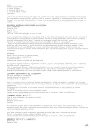8 jilós
4 azeitonas (opcional)
½ cebola pequena
½ xícara de chá de óleo
½ xícara de chá de vinagre
sal a gosto

Lave os jilós e corte-os em cruz sem separá-los. Cozinhe em água e sal por 15 minutos. Escorra e arrume os jilós
em um pirex ou vidro de conserva. Jogue por cima as azeitonas (se desejar) e a cebola picada. Misture o óleo e o
vinagre e junte aos jilós. Sirva depois de 24 horas, como acompanhamento de carne assada ou como entrada (em
salada).

CONSERVA DE LEGUMES COM CALDA ACIDIFICADA
Calda acidificada
1 litro de água
20 g de sal
50 g de açúcar
De 1/2 a 1 copo (tipo requeijão) de suco de limão

Lave bem os legumes. Os legumes duros, como cenoura, nabo, rabanete e pepino, devem ser fervidos por cerca de
15 min na calda acidificada antes de serem colocados nos vidros. Os legumes moles, como couve-flor, ervilhas e
pimentão, não precisam ferver, pois a conserva com a calda vai amolecê-los conforme o tempo.
Esterilize os vidros em panela funda por aproximadamente 20 min. Retire-os e deixe esfriar.
Coloque os legumes dentro do vidro de forma organizada e bem diversificada nas cores e acrescente a calda
acidificada até 1 dedo abaixo da tampa, lembrando que a tampa apenas deve ser levemente passada na água
fervente e não fervida para não deformar. Tampe o vidro (sem apertar) e coloque-o em banho-maria por
aproximadamente 30 min. Retire e resfrie rapidamente. Para o temperado de legumes, faça uma calda para marinar
os legumes.

Marinada
1 xícara de chá de azeite ou óleo de girassol
1/2 xícara de chá de suco de limão
1 ramo de alecrim
Pimenta rosa, coentro em grãos, sal, gotas de limão

Em recipiente à parte, misture os ingredientes e reserve. Legumes como berinjela, abobrinha, cenoura e tomates
secos são os mais aconselháveis.
Fatie os legumes em lâminas e faça rolinhos recheados, como, por exemplo, rolinho de berinjela recheada com
tomate seco. Organize os rolinhos no vidro de forma que fiquem com o recheio de frente para o vidro.
Acrescente o marinado e cubra tudo com óleo ou azeite. Tampe e faça o mesmo processo do banho-maria.

CONSERVA DE MORANGOS OU FRAMBOESAS
500 g de morangos ou framboesas
1 cálice (de licor) de aguardente
1 ½ xícara de chá de açúcar

Lave os morangos e retire os cabinhos. Leve ao fogo baixo com o açúcar e a aguardente e deixe ferver por duas
horas, sem mexer, para não desmanchar os morangos. Depois, é só esperar esfriar e colocar em vidros esterilizados
e pasteurizar.
Se não encontrar framboesas ou morangos, substitua por pêssegos frescos ou kiwis, também na mesma
quantidade.
Compre as frutas bem frescas, para aproveitá-las melhor.
Coloque sempre uma etiqueta no pote, especificando o tipo de conserva e a data em que foi feita.

CONSERVA DE PÊRA E ABACAXI
1 Kg de polpa de abacaxi (sem acasca e o miolo)
1 Kg de peras
900 g de açúcar branco
2 limões

Pique as frutas, junte o açúcar e deixe descansar na geladeira de um dia para o outro. Leve ao fogo baixo e
acrescente o suco dos limões. Cozinhe por aproximadamente duas horas, mexendo de vez em quando. Distribua por
vidros esterilizados, pasteurize e feche.

Você pode substituir as peras pela mesma quantidade de maçãs para fazer a conserva com abacaxi.
Compre as frutas bem frescas, para aproveitá-las melhor.
Coloque sempre uma etiqueta no pote, especificando o tipo de conserva e a data em que foi feita.

CONSERVA DE PIMENTA MALAGUETA
30 pimentas
azeite de oliva

                                                                                                              420
 