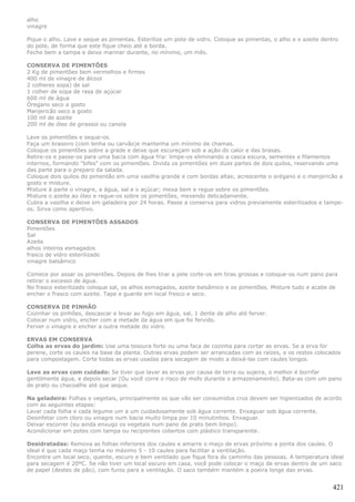 alho
vinagre

Pique o alho. Lave e seque as pimentas. Esterilize um pote de vidro. Coloque as pimentas, o alho e o azeite dentro
do pote, de forma que este fique cheio até a borda.
Feche bem a tampa e deixe marinar durante, no mínimo, um mês.

CONSERVA DE PIMENTÕES
2 Kg de pimentões bem vermelhos e firmes
400 ml de vinagre de álcool
2 colheres sopa) de sal
1 colher de sopa de rasa de açúcar
600 ml de água
Óregano seco a gosto
Manjericão seco a gosto
100 ml de azeite
200 ml de óleo de girassol ou canola

Lave os pimentões e seque-os.
Faça um braseiro (com lenha ou carvão)e mantenha um mínimo de chamas.
Coloque os pimentões sobre a grade e deixe que escureçam sob a ação do calor e das brasas.
Retire-os e passe-os para uma bacia com água fria: limpe-os eliminando a casca escura, sementes e filamentos
internos, formando "bifes" com os pimentões. Divida os pimentões em duas partes de dois quilos, reservando uma
das parte para o preparo da salada.
Coloque dois quilos do pimentão em uma vasilha grande e com bordas altas; acrescente o orégano e o manjericão a
gosto e misture.
Misture à parte o vinagre, a água, sal e o açúcar; mexa bem e regue sobre os pimentões.
Misture o azeite ao óleo e regue-os sobre os pimentões, mexendo delicadamente.
Cubra a vasilha e deixe em geladeira por 24 horas. Passe a conserva para vidros previamente esterilizados e tampe-
os. Sirva como aperitivo.

CONSERVA DE PIMENTÕES ASSADOS
Pimentões
Sal
Azeite
alhos inteiros esmagados
frasco de vidro esterilizado
vinagre balsâmico

Comece por assar os pimentões. Depois de lhes tirar a pele corte-os em tiras grossas e coloque-os num pano para
retirar o excesso de água.
No frasco esterilizado coloque sal, os alhos esmagados, azeite balsâmico e os pimentões. Misture tudo e acabe de
encher o frasco com azeite. Tape e guarde em local fresco e seco.

CONSERVA DE PINHÃO
Cozinhar os pinhões, descascar e levar ao fogo em água, sal, 1 dente de alho até ferver.
Colocar num vidro, encher com a metade da água em que foi fervido.
Ferver o vinagre e encher a outra metade do vidro.

ERVAS EM CONSERVA
Colha as ervas do jardim: Use uma tesoura forte ou uma faca de cozinha para cortar as ervas. Se a erva for
perene, corte os caules na base da planta. Outras ervas podem ser arrancadas com as raízes, e os restos colocados
para compostagem. Corte todas as ervas usadas para secagem de modo a deixá-las com caules longos.

Lave as ervas com cuidado: Se tiver que lavar as ervas por causa de terra ou sujeira, o melhor é borrifar
gentilmente água, e depois secar (Ou você corre o risco de mofo durante o armazenamento). Bata-as com um pano
de prato ou chacoalhe até que seque.

Na geladeira: Folhas e vegetais, principalmente os que vão ser consumidos crus devem ser higienizados de acordo
com as seguintes etapas:
Lavar cada folha e cada legume um a um cuidadosamente sob água corrente. Enxaguar sob água corrente.
Desinfetar com cloro ou vinagre num bacia muito limpa por 10 minutinhos. Enxaguar.
Deixar escorrer (eu ainda enxugo os vegetais num pano de prato bem limpo).
Acondicionar em potes com tampa ou recipientes cobertos com plástico transparente.

Desidratadas: Remova as folhas inferiores dos caules e amarre o maço de ervas próximo a ponta dos caules. O
ideal é que cada maço tenha no máximo 5 - 10 caules para facilitar a ventilação.
Encontre um local seco, quente, escuro e bem ventilado que fique fora do caminho das pessoas. A temperatura ideal
para secagem é 20ºC. Se não tiver um local escuro em casa, você pode colocar o maço de ervas dentro de um saco
de papel (destes de pão), com furos para a ventilação. O saco também mantém a poeira longe das ervas.


                                                                                                                421
 