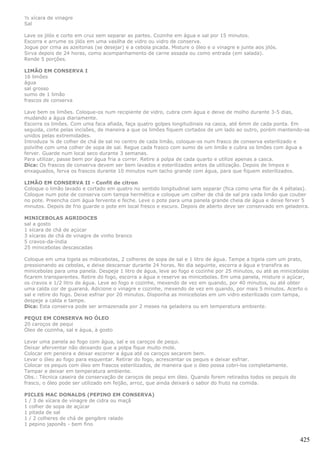 ½ xícara de vinagre
Sal

Lave os jilós e corte em cruz sem separar as partes. Cozinhe em água e sal por 15 minutos.
Escorra e arrume os jilós em uma vasilha de vidro ou vidro de conserva.
Jogue por cima as azeitonas (se desejar) e a cebola picada. Misture o óleo e o vinagre e junte aos jilós.
Sirva depois de 24 horas, como acompanhamento de carne assada ou como entrada (em salada).
Rende 5 porções.

LIMÃO EM CONSERVA I
16 limões
água
sal grosso
sumo de 1 limão
frascos de conserva

Lave bem os limões. Coloque-os num recipiente de vidro, cubra com água e deixe de molho durante 3-5 dias,
mudando a água diariamente.
Escorra os limões. Com uma faca afiada, faça quatro golpes longitudinais na casca, até 6mm de cada ponta. Em
seguida, corte pelas incisões, de maneira a que os limões fiquem cortados de um lado ao outro, porém mantendo-se
unidos pelas extremidades.
Introduza ¼ de colher de chá de sal no centro de cada limão, coloque-os num frasco de conserva esterilizado e
polvilhe com uma colher de sopa de sal. Regue cada frasco com sumo de um limão e cubra os limões com água a
ferver. Guarde num local seco durante 3 semanas.
Para utilizar, passe bem por água fria a correr. Retire a polpa de cada quarto e utilize apenas a casca.
Dica: Os frascos de conserva devem ser bem lavados e esterilizados antes da utilização. Depois de limpos e
enxaguados, ferva os frascos durante 10 minutos num tacho grande com água, para que fiquem esterilizados.

LIMÃO EM CONSERVA II - Confit de citron
Coloque o limão lavado e cortado em quatro no sentido longitudinal sem separar (fica como uma flor de 4 pétalas).
Coloque num pote de conserva com tampa hermética e coloque um colher de chá de sal pra cada limão que couber
no pote. Preencha com água fervente e feche. Leve o pote para uma panela grande cheia de água e deixe ferver 5
minutos. Depois de frio guarde o pote em local fresco e escuro. Depois de aberto deve ser conservado em geladeira.

MINICEBOLAS AGRIDOCES
sal a gosto
1 xícara de chá de açúcar
3 xícaras de chá de vinagre de vinho branco
5 cravos-da-índia
25 minicebolas descascadas

Coloque em uma tigela as mibicebolas, 2 colheres de sopa de sal e 1 litro de água. Tampe a tigela com um prato,
pressionando as cebolas, e deixe descansar durante 24 horas. No dia seguinte, escorra a água e transfira as
minicebolas para uma panela. Despeje 1 litro de água, leve ao fogo e cozinhe por 25 minutos, ou até as minicebolas
ficarem transparentes. Retire do fogo, escorra a água e reserve as minicebolas. Em uma panela, misture o açúcar,
os cravos e 1/2 litro de água. Leve ao fogo e cozinhe, mexendo de vez em quando, por 40 minutos, ou até obter
uma calda cor de guaraná. Adicione o vinagre e cozinhe, mexendo de vez em quando, por mais 5 minutos. Acerto o
sal e retire do fogo. Deixe esfriar por 20 minutos. Disponha as minicebolas em um vidro esterilizado com tampa,
despeje a calda e tampe.
Dica: Esta conserva pode ser armazenada por 2 meses na geladeira ou em temperatura ambiente.

PEQUI EM CONSERVA NO ÓLEO
20 caroços de pequi
Óleo de cozinha, sal e água, à gosto

Levar uma panela ao fogo com água, sal e os caroços de pequi.
Deixar aferventar não deixando que a polpa fique muito mole.
Colocar em peneira e deixar escorrer a água até os caroços secarem bem.
Levar o óleo ao fogo para esquentar. Retirar do fogo, acrescentar os pequis e deixar esfriar.
Colocar os pequis com óleo em frascos esterilizados, de maneira que o óleo possa cobri-los completamente.
Tampar e deixar em temperatura ambiente.
Obs.: Técnica caseira de conservação de caroços de pequi em óleo. Quando forem retirados todos os pequis do
frasco, o óleo pode ser utilizado em feijão, arroz, que ainda deixará o sabor do fruto na comida.

PICLES MAC DONALDS (PEPINO EM CONSERVA)
1 / 3 de xícara de vinagre de cidra ou maçã
1 colher de sopa de açúcar
1 pitada de sal
1 / 2 colheres de chá de gengibre ralado
1 pepino japonês - bem fino


                                                                                                              425
 