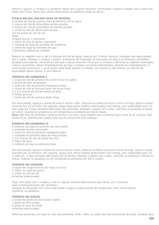 Misture o açúcar, o vinagre e o gengibre. Mexa até o açúcar dissolver. Acrescente o pepino cortado com a casca em
fatias bem finas. Deixe pelo menos duas horas na geladeira antes de servir.

PICKLE RELISH (RELISH DOCE DE PEPINO)
6 xícaras de chá de pepinos bem picadinhos com a casca
2 xícaras de chá de pimentões verdes picados
2 xícaras de chá de pimentões vermelhos picados
1 xícara de chá de cebola bem picada
2/3 de xícara de chá de sal
Água
vinagre branco o suficiente
1 xícara de chá de açúcar (opcional)
2 colheres de sopa de semente de mostarda
1 colher de sopa de semente de aipo
2 pimentas calabresas curtidas

Misture os vegetais com o sal e 6 xícaras de chá de água; reserve por 3 horas. Escorra, enxágüe com água gelada
por 2 vezes. Coloque o vinagre o açúcar, a semente de mostarda, as sementes de aipo e as pimentas vermelhas
picadas numa panela. Deixe ferver até que o açúcar dissolva. Ferva por 5 minutos e adicione os vegetais reservados
e ferva novamente. Retire imediatamente do fogo e coloque em potes esterilizados, selando-os imediatamente. É
uma receita americana. e você quiser pode fazer apenas a metade, um quarto ou até mesmo um décimo da
quantidade dessa receita. É uma delícia!

PIMENTA EM CONSERVA I
1 xícara de chá de pimenta-do-reino fresca em grãos
4 dentes de alho amassados
1 xícara de chá de pimenta malagueta limpa
1 xícara de chá de pimenta dedo-de-moça limpa
2 e 1/2 xícaras de chá de azeite de oliva
2 folhas de louro
1 xícara de chá de pimenta bode limpa

Em uma panela, aqueça o azeite de oliva e doure o alho. Adicione as folhas de louro e retire do fogo. Deixe o azeite
amornar por 10 minutos. Em seguida, pegue dois vidros médios esterilizados com tampa, com capacidade para 1/2
litro cada um e faça camadas alternadas das pimentas. Despeje o azeite com o alho, cobrindo as pimentas e tampe
os vidros. Guarde na geladeira ou em temperatura ambiente por até 6 meses.
Dica: Não lave as pimentas. Corte as pontas e os talos, para impedir que a pimenta fique cheia de ar e flutue. Elas
devem ficar cobertas pelo azeite para que se conservem sem estragar.

PIMENTA EM CONSERVA II
6 colheres de sopa de pimenta-do-reino preta
4 unidades de alho amassado
1 xícara de chá de pimenta malagueta limpa
7 unidades de pimenta dedo-de-moça limpas
2 1/2 xícaras de chá de azeite de oliva
2 folhas de louro
6 colheres de sopa de pimenta bode

Em uma panela, aqueça o azeite de oliva e doure o alho, adicione as folhas de louro e retire do fogo. Deixe o azeite
amornar por 10 minutos. Em seguida, pegue dois vidros médios esterilizados com tampa, com capacidade para 1/2
L cada um, e faça camadas alternadas das pimentas. Despeje o azeite com o alho, cobrindo as pimentas e tampe os
vidros. Guarde na geladeira ou em temperatura ambiente por até 6 meses.

PIMENTA NO VINAGRE
2 copos de vinagre branco de maça ou arroz
1 colher de sopa de açúcar
1 colher de chá de sal
pimentas selecionadas

Faça uma calda com o vinagre, o sal e o açúcar levando esta mistura para ferver por 2 minutos.
Faça o branqueamento das pimentas.
Coloque as pimentas num vidro esterilizado e jogue a calda quente de vinagre por cima. Deixe esfriar.
Conserve na geladeira.

PIMENTA NO AZEITE
1 xícara de azeite de oliva extra virgem
1 dente de alho picado
6 gotas de suco de limão
pimentas selecionadas

Retire as sementes, as veias e o talo das pimentas. Frite o alho no azeite até ficar levemente dourado. Cuidado para
                                                                                                                 426
 