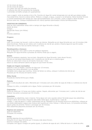 1/4 de xícara de água
1/4 de xícara de açúcar
1/2 colher (de chá} de molho de pimenta
2 colheres (de chá) de sementes de mostarda
1 pimentão vermelho cortado em quadradinhos

Lave a vagem, corte as pontas e tire o fio. Cozinhe em água fer-vente temperada com sal até que esteja cozida,
mas ainda firme. Escorra e deixe esfriar. Misture o vinagre, a água, o açúcar e os temperos. Deixe levantar fervura
e cozinhe lentamente sem tampa por mais aproximadamente uns 5 minutos. Junte a vagem e deixe levantar
fervura outra vez. Coloque imediatamente em vidros quentes esterilizados e feche hermeticamente.

VEGETAIS EM CONSERVA
Pote de vidro (desinfetar antes vidro e tampa com água fervente e álcool)
Azeite de oliva
Vinagre
Manjericão fresco (em folhas)
Sal
Pimenta calabresa

Preparo:

Vagem
Lave, tire os talos (se houver), corte ou deixe-as inteiras. Mergulhe-as em água fervente por uns 10 minutos (não
deixe fervê-las). Ponha-as em vidros com 2 colheres de chá de sal, pondo a mesma água em que foi cozida.
Feche bem o vidro e leve ao banho maria por 1 hora.

Mandioquinha e Cenoura
Lave os legumes, tire a pele e corte em pedaços regulares.
Mergulhe em água fervente e processe do mesmo modo que a vagem.

Batata
Corte em pedaços regulares, lave-as bem. Mergulhe em água fervente, (sem deixar ferver).
Arrume-as nos potes esterilizados com 2 colheres de chá de sal e a mesma água.
Feche os vidros bem e leve-os em banho maria por 1 hora.
Deixe os vidros esfriarem dentro da água em que foram fervidos.

Feijão em Vagem (vermelha)
Debulhe e lave os feijões. Cozinhe em água por 10 minutos.
Coloque nos vidros deixando 2 cm da borda.
Complete com a água que cozinhou. Antes de fechar os vidros, coloque 2 colheres de chá de sal.
Processe por 50 minutos em banho maria.

Milho Verde
Proceda da mesma forma que o feijão.

Palmito
Lave e corte da altura do vidro. Afervente por 3 minutos com uma colher de sopa de limão e 2 colheres de chá de
sal.
Coloque no vidro, e complete com a água. Feche e processe por 40 minutos.

Cogumelos
Deixe de molho por 12 horas com limão e açúcar. Depois, aferventar por 3 minutos com 1 colher de chá de sal.
Colocar nos potes e processar por 40 minutos.

Cebolinha
Descasque as cebolinhas, lave e reserve. Ferva água com sal e quando estiver fervendo joque nas cebolinhas.
Tampe e deixe 20 minutos. Enquanto elas estão nesta água, à parte ferva 1 copo de
vinagre, 1 copo de água e 1 colher (sobremesa) de sal. Passados os 20 minutos escorra as cebolinhas, coloque-as
nos potes esterizados e jogue esta mistura bem quente por cima. Colocar 1 folha de louro, 1/2 pimenta vermelha,
alguns grãos de pimenta. Fechar e processar por 30 minutos.
Para cebolinhas pequenas processar por 20 minutos.

Pepinos em conserva
Igual as cebolinhas.
Processar 20 minutos.

Picles
Escolha legumes de sua preferência.
Mergulhe-os em água fervente por 5 minutos (não deixe ferver).
Escorra e coloque nos potes.
Complete com água e vinagre em partes iguais, 2 colheres de sopa de sal 1 folha de louro e 1 dente de alho.

                                                                                                                428
 