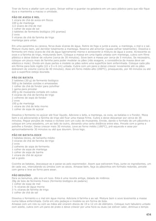 Tirar do forno e abafar com um pano. Deixar esfriar e guardar na geladeira em um saco plástico para que não fique
dura e mantenha a maciez e umidade.

PÃO DE AVEIA E MEL
1 xícara de chá de aveia em flocos
100 g de manteiga
1/2 xícara de chá de mel
1 colher de sopa de sal
3 tabletes de fermento biológico (45 gramas)
2 ovos
5 xícaras de chá de farinha de trigo
manteiga para untar.

Em uma panelinha ou caneca, ferva duas xícaras de água. Retire do fogo e junte a aveia, a manteiga, o mel e o sal.
Misture muito bem, até derreter totalmente a manteiga. Reserve até amornar (quase esfriar totalmente). Dissolva o
fermento em meia xícara de chá de água ligeiramente morna e acrescente à mistura de água e aveia. Acrescente os
ovos e a farinha de trigo, misturando bem. Coloque a massa em uma tigela untada com manteiga, cubra com filme
plástico e deixe dobrar de volume (cerca de 30 minutos). Sove bem a massa por cerca de 5 minutos. Se necessário,
coloque um pouco mais de farinha para poder modelar os pães (não exagere, a consistência da massa deve ser
elástica e mole). Divida em duas partes e modele os pães sobre uma superfície bem enfarinhada. Coloque cada pão
em fôrma para bolo inglês (22 x 9 x 6 cm) untada. Cubra com um pano e deixe crescer novamente até os pães
dobrarem de volume (cerca de 40 minutos). Asse em forno médio-alto (200°C), preaquecido, por 40 minutos ou até
que a superfície esteja dourada.

PÃO DE BATATA
2 tabletes (30 g) de fermento biológico
500 g de batatas cozidas e amassadas
1 colher de chá de fondor para polvilhar
1 gema para pincelar
200 g de mussarela cortada em cubos
4 xícaras de chá de farinha de trigo
2 colheres de sopa de fondor
2 ovos
100 g de manteiga
1 xícara de chá de leite morno
1 colher de sopa de açúcar

Dissolva o fermento no açúcar até ficar líquido. Adicione o leite, a manteiga, os ovos, as batatas e o Fondor. Mexa
bem e vá adicionando a farinha de trigo até ficar uma massa firme. Cubra e deixe descansar por cerca de 30
minutos. Pegue porções de massa e recheie com um cubo de mussarela. Enrole, dando o formato de um pãozinho e
coloque em uma assadeira, um ao lado do outro, deixando uma certa distância entre eles. Pincele com a gema e
polvilhe o Fondor. Deixe crescer mais 30 minutos. Leve ao forno médio (180°C), pré-aquecido e asse por
aproximadamente 30 minutos ou até que dourem. Sirva logo.

PÃO DE BATATA-DOCE
3 batatas-doces, de tamanho médio
3 xícaras de chá de farinha de trigo
2 ovos
2 colheres de sopa de fermento
1 colher de sopa de manteiga
1 colher de sopa de banha
1 xícara de chá de açúcar
sal a gosto

Cozinhe as batatas, descasque-as e passe-as pelo espremedor. Assim que estiverem frias, junte os ingredientes, um
de cada vez, intercalando os úmidos com os secos. Amasse bem, faça os pãezinhos em formato redondo, pincele
com gema e leve ao forno para assar.

PÃO BEDUÍNO
Para os benuínos, pão era um luxo. Esta é uma receita antiga, datada de milênios
28g de bolo de fermento fresco (fermento biológico de padaria)
1 colher de sopa de mel
1 ¼ xícaras de água morna
3 ½ xícaras de farinha de trigo
1 colher de chá de sal

Dissolva o fermento e o mel em água morna. Adicione à farinha e ao sal. Misture bem e sove levemente a massa
numa tábua enfarinhada. Corte em oito pedaços e modele-os em forma de bola.
Amasse com um rolo ou com as mãos até virarem discos de 10 a 12 cm de diâmetro. Coloque num tabuleiro untado
com azeite, cubra com um pano de prato e deixe crescer por uma hora ou duas (se estiver calor, diminua o tempo


                                                                                                               434
 