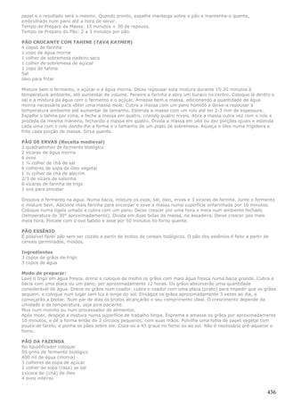 papel e o resultado será o mesmo. Quando pronto, espalhe manteiga sobre o pão e mantenha-o quente,
embrulhado num pano até a hora de servir.
Tempo de Preparo da Massa: 15 minutos + 30 de repouso.
Tempo de Preparo do Pão: 2 a 3 minutos por pão.

PÃO CROCANTE COM TAHINE (TAVA KATMER)
4 copos de farinha
1 copo de água morna
1 colher de sobremesa padeiro seco
1 colher de sobremesa de açúcar
1 copo de tahine
Sal
óleo para fritar

Misture bem o fermento, o açúcar e a água morna. Deixe repousar esta mistura durante 15-20 minutos à
temperatura ambiente, até aumentar de volume. Peneire a farinha e abra um buraco no centro. Coloque lá dentro o
sal e a mistura da água com o fermento e o açúcar. Amasse bem a massa, adicionando a quantidade de água
morna necessária para obter uma massa mole. Cubra a massa com um pano húmido e deixe-a repousar à
temperatura ambiente até aumentar de tamanho. Estenda a massa com um rolo até ter 2-3 mm de espessura.
Espalhe o tahine por cima, e feche a massa em quatro, criando quatro níveis. Abra a massa outra vez com o rolo e
proceda da mesma maneira, fechando a massa em quatro. Divida a massa em oito ou dez porções iguais e estenda
cada uma com o rolo dando-lhe a forma e o tamanho de um prato de sobremesa. Aqueça o óleo numa frigideira e
frite cada porção de massa. Sirva quente.

PÃO DE ERVAS (Receita medieval)
2 quadradinhos de fermento biológico
2 xícaras de água morna
6 ovos
1 ¼ colher de chá de sal
6 colheres de sopa de óleo vegetal
1 ½ colher de chá de alecrim
2/3 de xícara de salsinha
8 xícaras de farinha de trigo
1 ovo para pincelar

Dissolva o fermento na água. Numa bacia, misture os ovos, sal, óleo, ervas e 3 xícaras de farinha. Junte o fermento
e misture bem. Adicione mais farinha para encorpar e sove a massa numa superfície enfarinhada por 10 minutos.
Coloque numa tigela untada e cubra com um pano. Deixe crescer por uma hora e meia num ambiente fechado
(temperatura de 30° aproximadamente). Divida em duas bolas de massa, na assadeira. Deixe crescer pos mais
meia hora. Pincele com o ovo batido e asse por 50 minutos no forno quente.

PÃO ESSÊNIO
É possível fazer pão sem ser cozido a partir de brotos de cereais biológicos. O pão dos essênios é feito a partir de
cereais germinados, moídos.

Ingredientes
3 copos de grãos de trigo
3 copos de água

Modo de preparar:
Lave o trigo em água fresca, drene e coloque de molho os grãos com mais água fresca numa bacia grande. Cubra a
bacia com uma placa ou um pano, por aproximadamente 12 horas. Os grãos absorverão uma quantidade
considerável de água. Drene os grãos num coador, cubra o coador com uma placa (prato) para impedir que os grãos
sequem, e coloque num lugar sem luz e longe do sol. Enxágüe os grãos aproximadamente 3 vezes ao dia, e
começarão a brotar. Num par de dias os brotos alcançarão o seu comprimento ideal. O crescimento depende da
umidade e da temperatura, seja pois paciente.
Moa num moinho ou num processador de alimentos.
Após moer, despeje a mistura numa superfície de trabalho limpa. Esprema e amasse os grãos por aproximadamente
10 minutos, e dê a forma então de 2 círculos pequenos, com suas mãos. Polvilhe uma folha de papel vegetal com
pouco de farelo, e ponha os pães sobre ele. Coza-os a 45 graus no forno ou ao sol. Não é necessário pré-aquecer o
forno.

PÃO DA FAZENDA
No liquidificador coloque:
50 grms de fermento biológico
400 ml de água (morna)
3 colheres de sopa de açúcar
1 colher de sopa (rasa) se sal
1xícara de {chá) de óleo
4 ovos inteiros


                                                                                                                   436
 