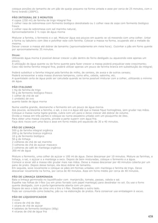 coloque porções do tamanho de um pão de queijo pequeno na forma untada e asse por cerca de 25 minutos, com o
forno brando (200ºC).

PÃO INTEGRAL DE 3 MINUTOS
4 copos (250 ml) de farinha de trigo integral fina
1 colher rasa de sobremesa com fermento biológico desidratado ou 1 colher rasa de sopa com fermento biológico
fresco
1 colher rasa de sobremesa com sal marinho natural;
Aproximadamente 2 ½ copo de água morna

Misturar a farinha, o fermento e o sal. Misturar água aos poucos em quanto se vá mexendo com uma colher. Untar
a forma ou tabuleiro com óleo e polvilhar este com farinha. Colocar a massa na forma, ocupando até a metade da
mesma.
Deixar crescer a massa até dobrar de tamanho {aproximadamente em meia hora}. Cozinhar o pão em forno quente
por aproximadamente 35 minutos.

Dicas:
Utilizando água morna é possível deixar crescer o pão dentro do forno desligado ou aquecendo este apenas um
pouco;
A utilização de água quente ou de forno quente para fazer crescer a massa poderá prejudicar este crescimento;
Caso não tenha farinha integral fina, poderá utilizar apenas um pouco de farinha branca em substituição da integral;

Poderá substituir a farinha integral pela farinha de milho, de centeio, de aveia e de outros cereais;
Poderá acrescentar a esta massa diversos temperos, como alho, cebola, salsinha, etc.
A quantidade certa de água pode ser calculada quando se torna possível misturar com a colher, utilizando o mínimo
de água.

PÃO ITALIANO
1 Kg de farinha de trigo
50 g de fermento biológico fresco
1 colher de chá de sal
1 unidade) de ovo
quanto baste de água morna

Numa vasilha grande, desmanche o fermento em um pouco de água morna.
Aos poucos, acrescente a farinha, o sal, o ovo e a água até que a massa fique homogênea, sem grudar nas mãos.
Coloque a massa numa tigela grande, cubra com um pano e deixe crescer até dobrar de volume.
Divida a massa em três partes e coloque-as numa assadeira untada com um pouquinho de óleo.
Para obter uma massa crocante, pincele a parte superir com água fria.
Faça dois riscos com uma faca e asse em forno médio pré-aquecido de 30 a 40 minutos.

PÃO DE LINHAÇA
500 g de farinha integral orgânica
200 g de farinha branca orgânica
10 g de fermento biológico
50 g de linhaça
2 colheres de chá de sal marinho
3 colheres de chá de açúcar mascavo
2 colheres de café de manteiga orgânica
300 ml de água

Misture o fermento, uma colher de açúcar e 100 ml de água. Deixe descansar por 10 minutos. Misture as farinhas, a
linhaça, o sal, o açúcar e a manteiga a seco. Depois de bem misturadas, coloque o fermento e a água.
Comece a sovar até a massa não grudar mais nas mãos. Deixe a massa descansar por 40 minutos coberta por um
pano de prato. Depois desse tempo, ela deve dobrar de tamanho.
Em seguida, sove novamente e coloque os pães em formas untadas com manteiga e farinha de trigo. Deixe
descansar novamente na forma, por cerca de 40 minutos. Asse em forno médio por cerca de 40 minutos.

PÃO DE LINHAÇA GERMINADA
Bata a linhaça germinada no liquidificador com manjericão, tomate, passas, cebola e sal.
Espalhe nas folhas de t-flex (ou em pirex forrado com papel manteiga) para desidratar no sol. Ou use o forno
quente desligado, com a porta ligeiramente aberta com um pano.
Depois de seco o lado de cima vire e tire o t-flex. Desidrate o outro lado.
Pode ser consumido como bolacha, pão ou na elaboração de pratos. Para conservar use embalagem à vacuo.

PÃO DE LIQUIDIFICADOR
3 ovos
1 xícara de chá de óleo
1 xícara de chá de açúcar
4 tabletes de fermento biológico (60g)
4 xícaras de chá de água fria

                                                                                                                438
 