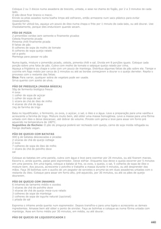 Coloque 2 ou 3 discos numa assadeira de biscoito, untada, e asse na chama do fogão, por 2 a 3 minutos de cada
lado.
O pão deve ficar branco e macio.
Enrole os pitas assados numa toalha limpa até esfriaren, então armazene num saco plástico para evitar
ressecamento.
Quando for utilizá-los, aqueça um pouco de óleo numa chapa e frite por 1 minuto de cada lado, ou até dourar. Use
imediatamente, porque eles endurecem quando secam.

PÃO DE PIZZA
2 pimentões verdes sem semente e finamente picados
Cebola finamente picada
Pimenta chilli finamente picada
8 fatias de pão
8 colheres de sopa de molho de tomate
8 colheres de sopa queijo ralado
sal a gosto
Manteiga para passar no pão

Numa tigela, misture o pimentão picado, cebola, pimenta chilli e sal. Divida em 8 porções iguais. Coloque cada
porção sobre uma fatia de pão. Cubra com molho de tomate e salpique queijo ralado por cima.
Aqueça a frigideira ou chapa e unte com um pouco de manteiga. Distribua algumas fatias de pão sobre ela. Tampe e
cozinhe em fogo médio por cerca de 2 minutos ou até as bordas começarem a dourar e o queijo derreter. Repita o
processo com o restante das fatias.
Dica: Para variar, qualquer sobra de vegetais pode ser usada.
Sirva quente com azeite de oliva.

PÃO DE PREGUIÇA (MASSA BÁSICA)
50g de fermento biológico fresco
4 ovos
1 colher de sopa de açúcar
1 colher de sopa de sal
1 xícara de chá de óleo de milho
4 xícaras de chá de água
1kg de farinha de trigo

Bata no liquidificador, o fermento, os ovos, o açúcar, o sal, o óleo e a água. Leve a preparação para uma vasilha e
acrescente a farinha de trigo. Misture muito bem, até obter uma massa homogênea. Leve a massa para uma fôrma
untada com óleo e deixe descansar, até dobrar de volume. Pincele com gema e leve para assar em forno pré
aquecido na temperatura de 180°C.
Sugestões de Recheio: O pão de preguiça poderá ser recheado com queijo, carne de soja moída refogada ou
frango desfiado vegan.

PÃO DE QUEIJO COM BATATAS
400 g de batatas descascadas e picadas
2 xícaras de chá de queijo cottage
2 ovos
7 colheres de sopa de óleo de milho
1 xícara de chá de polvilho doce
sal

Coloque as batatas em uma panela, cubra com água e leve para cozinhar por 26 minutos, ou até ficarem macias.
Escorra e, ainda quente, passe pelo espremedor. Deixe esfriar. Enquanto isso deixe o queijo escorrer por 5 minutos
em uma peneira. Em uma tigela, coloque a batata já fria, os ovos, o queijo, o sal, 5 colheres de sopa de óleo e
misture bem. Aos poucos, acrescente o polvilho e trabalhe a massa durante 4 minutos, ou até desprender das
mãos. Faça 30 bolinhas com o auxílio de um pegador de sorvetes e arrume-as em duas assadeiras untadas com o
restante do óleo. Coloque para assar em forno alto, pré-aquecido, por 30 minutos, ou até os pães de queijo
dourarem.

PÃO DE QUEIJO COM INHAMES
6 inhames de tamanho médio e cozidos
3 xícaras de chá de polvilho doce
3 xícaras de chá de queijo meia-cura ralado
3 colheres de sopa de manteiga
2 colheres de sopa de iogurte natural (opcional)
1 pitada de sal

Esprema o inhame ainda quente num espremedor. Depois transfira-o para uma tigela e acrescente os demais
ingredientes. Amasse bem até obter o ponto de enrolar. Faça as bolinhas e coloque-as numa fôrma untada com
manteiga. Asse em forno médio por 30 minutos, em média, ou até dourar.

PÃO DE QUEIJO DE LIQUIDIFICADOR I

                                                                                                                440
 