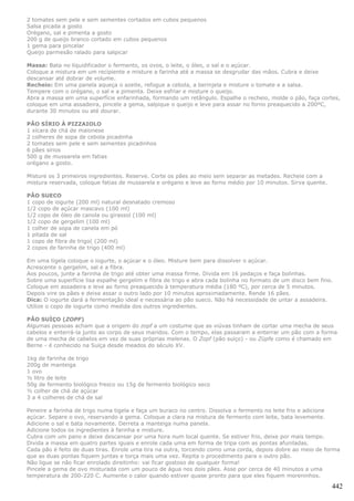 2 tomates sem pele e sem sementes cortados em cubos pequenos
Salsa picada a gosto
Orégano, sal e pimenta a gosto
200 g de queijo branco cortado em cubos pequenos
1 gema para pincelar
Queijo parmesão ralado para salpicar

Massa: Bata no liquidificador o fermento, os ovos, o leite, o óleo, o sal e o açúcar.
Coloque a mistura em um recipiente e misture a farinha até a massa se desgrudar das mãos. Cubra e deixe
descansar até dobrar de volume.
Recheio: Em uma panela aqueça o azeite, refogue a cebola, a berinjela e misture o tomate e a salsa.
Tempere com o orégano, o sal e a pimenta. Deixe esfriar e misture o queijo.
Abra a massa em uma superfície enfarinhada, formando um retângulo. Espalhe o recheio, molde o pão, faça cortes,
coloque em uma assadeira, pincele a gema, salpique o queijo e leve para assar no forno preaquecido a 200ºC,
durante 30 minutos ou até dourar.

PÃO SÍRIO À PIZZAIOLO
1 xícara de chá de maionese
2 colheres de sopa de cebola picadinha
2 tomates sem pele e sem sementes picadinhos
6 pães sírios
500 g de mussarela em fatias
orégano a gosto.

Misture os 3 primeiros ingredientes. Reserve. Corte os pães ao meio sem separar as metades. Recheie com a
mistura reservada, coloque fatias de mussarela e orégano e leve ao forno médio por 10 minutos. Sirva quente.

PÃO SUECO
1 copo de iogurte (200 ml) natural desnatado cremoso
1/2 copo de açúcar mascavo (100 ml)
1/2 copo de óleo de canola ou girassol (100 ml)
1/2 copo de gergelim (100 ml)
1 colher de sopa de canela em pó
1 pitada de sal
1 copo de fibra de trigo( (200 ml)
2 copos de farinha de trigo (400 ml)

Em uma tigela coloque o iogurte, o açúcar e o óleo. Misture bem para dissolver o açúcar.
Acrescente o gergelim, sal e a fibra.
Aos poucos, junte a farinha de trigo até obter uma massa firme. Divida em 16 pedaços e faça bolinhas.
Sobre uma superfície lisa espalhe gergelim e fibra de trigo e abra cada bolinha no formato de um disco bem fino.
Coloque em assadeira e leve ao forno preaquecido à temperatura média (180 ºC), por cerca de 5 minutos.
Depois vire os pães e deixe assar o outro lado por 10 minutos aproximadamente. Rende 16 pães.
Dica: O iogurte dará a fermentação ideal e necessária ao pão sueco. Não há necessidade de untar a assadeira.
Utilize o copo de iogurte como medida dos outros ingredientes.

PÃO SUÍÇO (ZOPF)
Algumas pessoas acham que a origem do zopf a um costume que as viúvas tinham de cortar uma mecha de seus
cabelos e enterrá-la junto ao corpo de seus maridos. Com o tempo, elas passaram a enterrar um pão com a forma
de uma mecha de cabelos em vez de suas próprias melenas. O Zopf (pão suíço) - ou Züpfe como é chamado em
Berne - é conhecido na Suíça desde meados do século XV.

1kg de farinha de trigo
200g de manteiga
1 ovo
½ litro de leite
50g de fermento biológico fresco ou 15g de fermento biológico seco
½ colher de chá de açúcar
3 a 4 colheres de chá de sal

Peneire a farinha de trigo numa tigela e faça um buraco no centro. Dissolva o fermento no leite frio e adicione
açúcar. Separe o ovo, reservando a gema. Coloque a clara na mistura de fermento com leite, bata levemente.
Adicione o sal e bata novamente. Derreta a manteiga numa panela.
Adicione todos os ingredientes à farinha e misture.
Cubra com um pano e deixe descansar por uma hora num local quente. Se estiver frio, deixe por mais tempo.
Divida a massa em quatro partes iguais e enrole cada uma em forma de tripa com as pontas afuniladas.
Cada pão é feito de duas tiras. Enrole uma tira na outra, torcendo como uma corda, depois dobre ao meio de forma
que as duas pontas fiquem juntas e torça mais uma vez. Repita o procedimento para o outro pão.
Não ligue se não ficar enrolado direitinho: vai ficar gostoso de qualquer forma!
Pincele a gema de ovo misturada com um pouco de água nos dois pães. Asse por cerca de 40 minutos a uma
temperatura de 200-220 C. Aumente o calor quando estiver quase pronto para que eles fiquem moreninhos.

                                                                                                               442
 