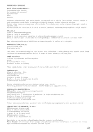 RECEITAS DE BEBIDAS

ALUÁ DE MILHO OU ABACAXI
5 espigas de milho grandes
(ou casca de dois abacaxis)
açúcar mascavo
água
gengibre

Torre uma parte do milho, sem deixar pipocar. A outra parte fica ao natural. Triture o milho torrado e coloque as
duas quantidades numa vasilha de barro para fermentar durante o período mínimo de sete dias.
Junte o açúcar mascavo para apressar a fermentação. Fermentado, coe e ponha um pouco de gengibre pisado e
açúcar a gosto.
No caso do abacaxi, basta colocar as cascas de infusão, da mesma maneira e por igual período. Adoçar e servir.

AMARULA
1 lata de leite condensado gelado
1 lata de creme de leite gelado
1 lata de rum branco gelado (use a lata de leite condensado vazia para medir)
1 lata de cobertura para sorvete sabor chocolate gelada (use a lata de leite condensado vazia para medir)

Bata todos os ingredientes no liqüidificador e sirva em seguida. Se preferir, sirva com gelo.

APERITIVO COM FUNCHO
1 garrafa de cachaça
3 ramos de funcho

Lave bem o funcho e coloque em um vidro de boca larga. Acrescente a cachaça e deixe curtir durante 5 dias. Sirva
como aperitivo antes das refeições. Na hora de servir, se quiser adoce com mel ou açúcar.

CAFÉ IRLANDÊS
3 xícaras de chá de café bem forte e quente
açúcar
1 xícara de chá de whisky
4 colheres de sopa de chantilly

Adoce o café. Junte o whisky e coloque em 4 xícaras. Cubra com chantilly sem mexer.

CAPPUCCINO
1 lata de leite ninho - 400g
400g de açúcar refinado
100g de nescafé
3 colheres de sopa de nescau
2 colheres de sopa de bicarbonato de sódio
1 colher de café de canela

Colocar todos os ingredientes numa bacia e misturar tudo e pronto.
Ferver a água.colocar numa xícara de café - 1 colher de (chá) de cappuccino. Sirva.

CAPPUCCINO INSTANTÂNEO
300g de leite em pó instantâneo (integral ou diet)
100g de Nescafé original
250g de açúcar ou 25 envelopinhos de aspartame (se quiser um capuccino diet)
2 colheres de sopa de chocolate em pó
1 colher de sopa de canela em pó
1 colher de chá de bicarbonato de sódio

Misture todos os ingredientes e guarde em latas bem fechadas e protegidas da luz (não guarde em vidros).

CAPUCCINO COM EXTRATO DE SOJA
100g de extrato de soja em pó
1 lata de leite em pó desnatado
1 xícara de chá de café solúvel
½ xícara de chá de cacau em pó
100g de açúcar mascavo
½ colher de chá de canela em pó

Bater todos os ingredientes no liquidificados. Guardar em potes bem fechados.
Modo de usar: Em uma xícara de chá coloque uma colher de sobremesa bem cheia do pó. Adicione aos poucos
água fervente mexendo bem até dissolver. Sirva em seguida.


                                                                                                                445
 