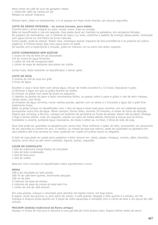 Meia colher de café de suco de gengibre ralado
1 colher(de café) de canela em pó
Melado ou açúcar mascavo.

Misture bem, todos os ingredientes, e e os aqueça em fogo muito brando, por poucos segundos.

LEITE DE ARROZ INTEGRAL - ou outros Cereais, para bebês
Cozinhe bem o arroz integral ou outro cereal; aveia, trigo ou cevada.
Bata no liquidificador e coe em seguida. Essa pasta deve ser mantida na geladeira, em recipiente fechado.
No preparo da mamadeira, use 3 colheres de sopa ( ou mais, conforme o apetite da criança) dessa pasta, misturada
com água morna ou chá fresco de ervas naturais.
Como opção, pode-se adoçar. Nesse caso, empregue açúcar mascavo de boa procedência e se possível de cultivo
orgânico. A frutose talvez seja mas suave para um bebê.
De acordo com a experiência e intuição, pode-se misturar um ou outro dos leites vegetais.

LEITE CONDENSADO SEM AÇÚCAR
1 xicara de cha de leite em pó desnatado
3/4 de xicara de água fervendo
1 colher de chá de margarina light
1 colher de sopa de adoçante que possa ser cozido

Juntar tudo, bater bastante no liquidificador e deixar gelar.

LEITE DE SOJA
2 xícaras de chá de soja em grão
2 litros de água.

Escolher a soja e lavar bem com várias água. Deixar de molho durante 8 a 12 horas. Descascar o grão:
a) Eliminar a água em que os grãos ficaram de molho.
b) Colocar os grãos num pano de prato ou saquinho.
c) Apertar as pontas do pano e fazer movimentos fortes, ou passar sobre o pano e grãos o rolo de abrir massas,
várias vezes, com força.
d) Embaixo de água corrente, numa vasilha grande, apertar com os dedos e ir trocando a água até o grão ficar
totalmente limpo.
Bater os grãos limpos no liquidificador com 1 litro de água e levar tudo para cozinhar, em um caldeirão grande.
Acrescentar outro litro de água. Mexer sempre. Ferver lento, durante 35 minutos, a contar do início da ebulição.
Depois que começou a fervura, coloque um pratinho de porcelana no fundo da panela. Assim não grudará. Desligar
o fogo e deixar esfriar. Coar em seguida, usando um pano de malha aberta, torcendo a trouxa que se forma.
Completar o volume, juntando água necessária, de modo a obter-se, no final, 2 litros de leite de soja.

Esse leite pode ser guardado na geladeira por vários dias. Para melhorar o sabor do leite, acrescentar um pouquinho
de sal, baunilha ou canela em pau. O resíduo, ou massa de soja que sobrou, pode ser guardado na geladeira em
saco plástico até uma semana ou mais, podendo ser usado em pratos doces ou salgados.

O leite de soja pode ser usado para substituir o leite comum em: bolos, papas, mingaus, cremes, pães, biscoitos,
canjica, arroz doce ou até como coalhada, iogurte, queijo, requeijão.

LICOR DE CHOCOLATE
1 lata de cobertura (moça fiesta) de chocolate
1 lata de leite condensado
1 lata de leite puro
1 lata de vodka

Bata por cinco minutos no liquidificador todos ingredientes e sirva.

MOKA
200 g de chocolate ao leite picado
300 ml de café bem quente, levemente adoçado
100 ml de leite
4 colheres de sopa de whisky
4 colheres de sopa de creme de leite bem frio
1 colher de chá de café solúvel.

Em uma panela, coloque o chocolate para derreter em banho-maria, em fogo baixo.
A seguir, junte aos poucos, e, sem parar de mexer, o café quente, despeje o leite quente e o whisky, em fio.
Coloque a mistura ainda quente em 4 taças de vidro aquecidas e complete com o creme de leite e um pouco de café
solúvel.

MULSUM (bebida tradicional da Roma antiga)
Aqueça ½ xícara de mel puro e adicione a uma garrafa de vinho branco seco. Espere esfriar antes de servir.


                                                                                                               447
 
