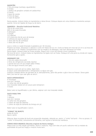 QUENTÃO
1 litro de pinga (cachaça, aguardente)
5 limões
1 pedaço de gengibre cortado em pedacinhos
4 cravos
3 paus de canela
½ litro de água
1 copo de açúcar

Numa panela, misture todos os ingredientes e deixe ferver. Coloque depois em uma chaleira e mantenha sempre
quente. Sirva em tigelas de louça ou de barro.

SANGRIA – Receita tradicional Natalina
750 ml de vinho tinto
600 ml de soda limonada
5 pêssegos
3 maçãs
1/2 abacaxi
1/2 xícara de chá de suco de laranja
2 colheres de sopa de açúcar
1 dose (60 ml) de conhaque
1 dose (60 ml) de gim

Leve o vinho e a soda limonada à geladeira por 30 minutos.
Prepare as frutas: descasque o abacaxi e corte em fatias de 0,5 cm. Corte as fatias em tiras de 0,5 cm e as tiras em
cubos de 0,5 cm. Repita o procedimento com as maçãs e os pêssegos, mas sem descascar as frutas.
Numa tigela, coloque todas as frutas picadas. Regue com o suco de laranja e leve à geladeira.
Na hora de servir, misture todos os ingredientes na tigela com as frutas. Coloque em uma jarra ou divida em copos.
Acrescente gelo a gosto.

SMIRNOFF ICE
1 litro de vodka (Smirnoff)
2 litros de refrigerante de limão (Sprite)
1 pacote de suco em pó (Clight sabor limão)
1 litro de água mineral (com gás)

Dissolva o suco em pó na vodka. Agite bem.
A seguir junte delicadamente o refrigerante e a água com gás.
Coloque a bebida dentro de garrafas de 2L delicadamente, para não perder o gás e leve ao freezer. Deixe gelar
bem, pra nao ter que usar gelo ao servir.

SUCO AFRODISÍACO
6 morangos
suco de 1 laranja
½ colher de chá de gengibre
noz-moscada ralada (só um pouco para temperar)
3 nozes

Bater tudo no liquidificador e, por último, salpicar com noz-moscada ralada.

SUCO PARA TPM
1 figo
1 banana
suco de 1 laranja
½ colher de chá gengibre
1 colher de sopa de salsinha
1 colher de sopa de semente de linhaça em pó

Bater tudo no liquidificador e servir.

"VINHO" DE BURITI
polpa de buriti
água a gosto

Misturar água na polpa de buriti em proporção desejada, obtendo-se, assim, o “vinho” de buriti – fino ou grosso. O
"vinho" é consumido, comumente em Roraima, com açúcar e farinha de mandioca.

VINHO DOCE BRANCO (Receita original da Roma Antiga)
Pegue duas ou três maçãs vermelhas, doces e maduras. Faça com elas um purê e adicione mel (a metade da
quantidade de purê de maçã) e misture muito bem.


                                                                                                                448
 
