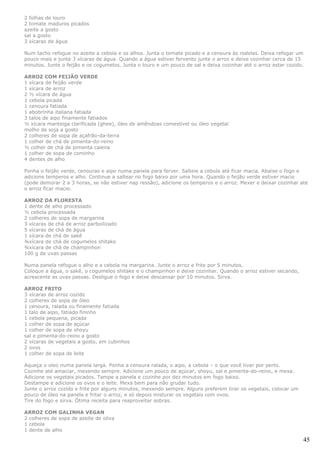 2 folhas de louro
2 tomate maduros picados
azeite a gosto
sal a gosto
3 xícaras de água

Num tacho refogue no azeite a cebola e os alhos. Junta o tomate picado e a cenoura às rodelas. Deixa refogar um
pouco mais e junta 3 xícaras de água. Quando a água estiver fervento junte o arroz e deixe cozinhar cerca de 15
minutos. Junte o feijão e os cogumelos. Junta o louro e um pouco de sal e deixa cozinhar até o arroz estar cozido.

ARROZ COM FEIJÃO VERDE
1 xícara de feijão verde
1 xícara de arroz
2 ½ xícara de água
1 cebola picada
1 cenoura fatiada
1 abobrinha italiana fatiada
3 talos de aipo finamente fatiados
½ xícara manteiga clarificada (ghee), óleo de amêndoas comestível ou óleo vegetal
molho de soja a gosto
2 colheres de sopa de açafrão-da-terra
1 colher de chá de pimenta-do-reino
½ colher de chá de pimenta caiena
1 colher de sopa de cominho
4 dentes de alho

Ponha o feijão verde, cenouras e aipo numa panela para ferver. Salteie a cebola até ficar macia. Abaixe o fogo e
adicione temperos e alho. Continue a saltear no fogo baixo por uma hora. Quando o feijão verde estiver macio
(pode demorar 2 a 3 horas, se não estiver nap ressão), adicione os temperos e o arroz. Mexer e deixar cozinhar até
o arroz ficar macio.

ARROZ DA FLORESTA
1 dente de alho processado
½ cebola processada
2 colheres de sopa de margarina
3 xícaras de chá de arroz parboilizado
5 xícaras de chá de água
1 xícara de chá de sakê
¾xícara de chá de cogumelos shitake
¾xícara de chá de champinhon
100 g de uvas passas

Numa panela refogue o alho e a cebola na margarina. Junte o arroz e frite por 5 minutos.
Coloque a água, o sakê, o cogumelos shitake e o champinhon e deixe cozinhar. Quando o arroz estiver secando,
acrescente as uvas passas. Desligue o fogo e deixe descansar por 10 minutos. Sirva.

ARROZ FRITO
3 xícaras de arroz cozido
2 colheres de sopa de óleo
1 cenoura, ralada ou finamente fatiada
1 talo de aipo, fatiado fininho
1 cebola pequena, picada
1 colher de sopa de açúcar
1 colher de sopa de shoyu
sal e pimenta-do-reino a gosto
2 xícaras de vegetais a gosto, em cubinhos
2 ovos
1 colher de sopa de leite

Aqueça o oleo numa panela larga. Ponha a cenoura ralada, o aipo, a cebola – o que você tiver por perto.
Cozinhe até amaciar, mexendo sempre. Adicione um pouco de açúcar, shoyu, sal e pimenta-do-reino, e mexa.
Adicione os vegetais picados. Tampe a panela e cozinhe por dez minutos em fogo baixo.
Destampe e adicione os ovos e o leite. Mexa bem para não grudar tudo.
Junte o arroz cozido e frite por alguns minutos, mexendo sempre. Alguns preferem tirar os vegetais, colocar um
pouco de óleo na panela e fritar o arroz, e só depois misturar os vegetais com ovos.
Tire do fogo e sirva. Ótima receita para reaproveitar sobras.

ARROZ COM GALINHA VEGAN
2 colheres de sopa de azeite de oliva
1 cebola
1 dente de alho

                                                                                                                 45
 