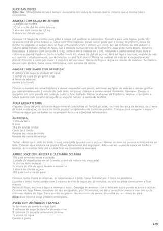 RECEITAS DOCES
Obs.: Sal: Uma pitada de sal é sempre necessária em todas as massas doces, mesmo que a receita não o
recomende.

ABACAXI COM CALDA DE ZIMBRO
10 bagas de zimbro
1/2 xícara de chá de vinho branco
1 abacaxi com cerca de 1,5 kg
1 xícara de chá de açúcar

Coloque 10 bagas de zimbro num pilão e soque até quebrar as sementes. Transfira para uma tigela, junte 1/2
xícara de chá de vinho branco e cubra com filme plástico. Deixe tomar gosto por 2 horas. Se preferir, deixe de
molho na véspera. A seguir, leve ao fogo uma panela com o zimbro e o vinho por 10 minutos, ou até reduzir o
volume pela metade. Retire do fogo, coe a mistura numa peneira de malha fina, aparando numa tigela. Reserve.
Descasque 1 abacaxi com cerca de 1,5 kg, corte-o em 6 rodelas de 2 cm, retirando a parte central mais dura e
coloque-as numa frigideira. Junte o vinho coado e 1 xícara de chá de açúcar, leve ao fogo e cozinhe, virando de vez
em quando cuidadosamente, por 8 minutos, ou até ficar macio. Retire as rodelas de abacaxi e disponha-as em
pratos. Cozinhe a calda por mais 10 minutos até encorpar. Retire do fogo e regue as rodelas de abacaxi. Se preferir,
decore com zimbro. Sirva como sobremesa, com sorvete de creme.

ABACAXI GRELHADO COM GERGELIM
2 colheres de sopa de melado de cana
1 colher de sopa de gergelim crua
4 fatias de abacaxi
canela (opcional)

Colocar o melado em uma frigideira e deixar esquentar um pouco, adicionar as fatias de abacaxi e deixar grelhar
por aproximadamente 1 minuto de cada lado, se quiser coloque a canela nesse momento. Reservar. Dourar o
gergelim em uma panela até começar pular e ficar tostado. Retirar o abacaxi da frigideira, salpicar o gergelim e
servir quente com sorvete de iogurte ou iogurte natural e ramos de hortelã.

ÁGUA AROMATIZADA
Prepare cubos de gelo utilizando água mineral com folhas de hortelã picadas, ou tiras de casca de laranja, ou cravos
da índia quebrados, ou casca de limão picada, ou galhinhos de canforim picados. Coloque para congelar e depois
utilize na água que vai beber ou no preparo de sucos e bebidas refrescantes.

AMBROSIA
1 litro de leite
8 ovos
1Kg de açúcar cristal
Caldo de 1 limão
Raspas de casca de limão
Raspas de casca de laranja

Talhar o leite com caldo de limão. Fazer uma calda grossa com o açúcar. Passar os ovos na peneira e misturá-los ao
leite. Colocar essa mistura na calda e ferver lentamente até engrossar. Adicionar as raspas de casca de limão e
laranja. Acrescentar leite até a calda ficar na consistência desejada.

ARROZ DOCE COM AMEIXA E CASTANHA DO PARÁ
100 g de ameixas secas e picadas
1 pitada de especiarias em pó (canela, cravo da índia e noz moscada)
½ litro de leite integral
½ xícara de chá de arroz lavado e escorrido
1 xícara de chá de açúcar
100 g de castanha do pará

Coloque numa tigela as ameixas, as especiarias e o leite. Deixe hidratar por 1 hora na geladeira.
Cozinhe o arroz numa panela com 2 xícaras de chá de água por 10 minutos, ou até os grãos comecarem a ficar
macios.
Retire do fogo, escorra a água e reserve o arroz. Despeje as ameixas com o leite em outra panela e junte o açúcar.
Cozinhe em fogo baixo, mexendo de vez em quando, por 20 minutos, ou até o arroz ficar macio e com um caldo
cremoso. Retire do fogo. Sirva quente ou gelado. No momento de servir, disponha as castanhas do pará.
Dica: Esta receita exige preparo antecipado.

AVEIA COM AMÊNDOAS E CANELA
¾ de xícara de queijo cottage light
3 colheres de sopa de farinha de aveia crua
3 colheres de sopa de amêndoas picadas
½ xícara de água
Canela a gosto

                                                                                                                450
 