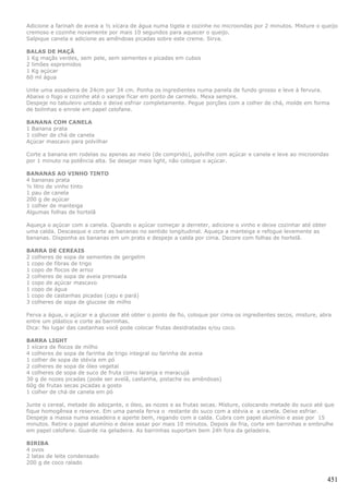 Adicione a farinah de aveia a ½ xícara de água numa tigela e cozinhe no microondas por 2 minutos. Misture o queijo
cremoso e cozinhe novamente por mais 10 segundos para aquecer o queijo.
Salpique canela e adicione as amêndoas picadas sobre este creme. Sirva.

BALAS DE MAÇÃ
1 Kg maçãs verdes, sem pele, sem sementes e picadas em cubos
2 limões espremidos
1 Kg açúcar
60 ml água

Unte uma assadeira de 24cm por 34 cm. Ponha os ingredientes numa panela de fundo grosso e leve à fervura.
Abaixe o fogo e cozinhe até o xarope ficar em ponto de carmelo. Mexa sempre.
Despeje no tabuleiro untado e deixe esfriar completamente. Pegue porções com a colher de chá, molde em forma
de bolinhas e enrole em papel celofane.

BANANA COM CANELA
1 Banana prata
1 colher de chá de canela
Açúcar mascavo para polvilhar

Corte a banana em rodelas ou apenas ao meio (de comprido), polvilhe com açúcar e canela e leve ao microondas
por 1 minuto na potência alta. Se desejar mais light, não coloque o açúcar.

BANANAS AO VINHO TINTO
4 bananas prata
½ litro de vinho tinto
1 pau de canela
200 g de açúcar
1 colher de manteiga
Algumas folhas de hortelã

Aqueça o açúcar com a canela. Quando o açúcar começar a derreter, adicione o vinho e deixe cozinhar até obter
uma calda. Descasque e corte as bananas no sentido longitudinal. Aqueça a manteiga e refogue levemente as
bananas. Disponha as bananas em um prato e despeje a calda por cima. Decore com folhas de hortelã.

BARRA DE CEREAIS
2 colheres de sopa de sementes de gergelim
1 copo de fibras de trigo
1 copo de flocos de arroz
2 colheres de sopa de aveia prensada
1 copo de açúcar mascavo
1 copo de água
1 copo de castanhas picadas (caju e pará)
3 colheres de sopa de glucose de milho

Ferva a água, o açúcar e a glucose até obter o ponto de fio, coloque por cima os ingredientes secos, misture, abra
entre um plástico e corte as barrinhas.
Dica: No lugar das castanhas você pode colocar frutas desidratadas e/ou coco.

BARRA LIGHT
1 xícara de flocos de milho
4 colheres de sopa de farinha de trigo integral ou farinha de aveia
1 colher de sopa de stévia em pó
2 colheres de sopa de óleo vegetal
4 colheres de sopa de suco de fruta como laranja e maracujá
30 g de nozes picadas (pode ser avelã, castanha, pistache ou amêndoas)
60g de frutas secas picadas a gosto
1 colher de chá de canela em pó

Junte o cereal, metade do adoçante, o óleo, as nozes e as frutas secas. Misture, colocando metade do suco até que
fique homogênea e reserve. Em uma panela ferva o restante do suco com a stévia e a canela. Deixe esfriar.
Despeje a massa numa assadeira e aperte bem, regando com a calda. Cubra com papel alumínio e asse por 15
minutos. Retire o papel alumínio e deixe assar por mais 10 minutos. Depois de fria, corte em barrinhas e embrulhe
em papel celofane. Guarde na geladeira. As barrinhas suportam bem 24h fora da geladeira.

BIRIBA
4 ovos
2 latas de leite condensado
200 g de coco ralado


                                                                                                                451
 