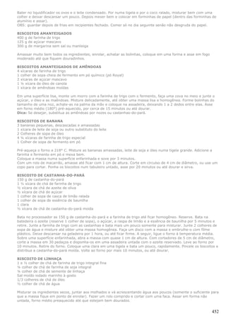 Bater no liquidificador os ovos e o leite condensado. Por numa tigela e por o coco ralado, misturar bem com uma
colher e deixar descansar um pouco. Depois mexer bem e colocar em forminhas de papel (dentro das forminhas de
alumínio e assar).
OBS: guardar depois de frias em recipientes fechado. Comer só no dia seguinte senão não desgruda do papel.

BISCOITOS AMANTEIGADOS
400 g de farinha de trigo
125 g de açúcar mascavo
300 g de margarina sem sal ou manteiga

Amassar muito bem todos os ingredientes, enrolar, achatar as bolinhas, coloque em uma forma e asse em fogo
moderado até que fiquem douradinhos.

BISCOITOS AMANTEIGADOS DE AMÊNDOAS
4 xícaras de farinha de trigo
1 colher de sopa cheia de fermento em pó químico (pó Royal)
2 xícaras de açúcar mascavo
1 ¼ xícara de óleo de canola
1 xícara de amêndoas moídas

Em uma superfície lisa, monte um morro com a farinha de trigo com o fermento, faça uma cova no meio e junte o
açúcar, o óleo e as maêndoas. Misture delicadamente, até obter uma massa lisa e homogênea. Forme bolinhas do
tamanho de uma noz, achate-as na palma da mão e coloque na assadeira, deixando 1 a 2 dedos entre elas. Asse
em forno médio (180°) pré-aquecido, por cerca de 15 minutos ou até dourar.
Dica: Se desejar, substitua as amêndoas por nozes ou castanhas-do-pará.

BISCOITOS DE BANANA
3 bananas pequenas, descascadas e amassadas
1 xícara de leite de soja ou outro substituto do leite
2 Colheres de sopa de óleo
4 ¼ xícaras de farinha de trigo especial
1 Colher de sopa de fermento em pó

Pré-aqueça o forno a 218° C. Misture as bananas amassadas, leite de soja e óleo numa tigela grande. Adicione a
farinha e fermento em pó e mexa bem.
Coloque a massa numa superfície enfarinhada e sove por 3 minutos.
Com um rolo de macarrão, amasse até ficar com 1 cm de altura. Corte em círculso de 4 cm de diâmetro, ou use um
copo para cortar. Ponha os biscoitos num tabuleiro untado, asse por 20 minutos ou até dourar e sirva.

BISCOITO DE CASTANHA-DO-PARÁ
150 g de castanha-do-pará
1 ½ xícara de chá de farinha de trigo
½ xícara de chá de azeite de oliva
½ xícara de chá de açúcar
1 colher de sopa de casca de limão ralada
1 colher de sopa de essência de baunilha
1 clara
½ xícara de chá de castanha-do-pará moída

Bata no processador as 150 g de castanha-do-pará e a farinha de trigo até ficar homogêneo. Reserve. Bata na
batedeira o azeite (reserve 1 colher de sopa), o açúcar, a raspa de limão e a essência de baunilha por 5 minutos e
retire. Junte a farinha de trigo com as castanhas e bata mais um pouco somente para misturar. Junte 2 colheres de
sopa de água e misture até obter uma massa homogênea. Faça um disco com a massa e embrulhe-o com filme
plástico. Deixe descansar na geladeira por 1 hora, ou até ficar firme. A seguir, ligue o forno à temperatura média.
Sobre uma superfície enfarinhada, abra a massa com quase 1 cm de altura. Com cortadores de 5 cm de diâmetro,
corte a massa em 30 pedaços e disponha-os em uma assadeira untada com o azeite reservado. Leve ao forno por
10 minutos. Retire do forno. Coloque uma clara em uma tigela e bata um pouco, rapidamente. Pincele os biscoitos e
distribua a castanha-do-pará moída. Volte ao forno por mais 10 minutos, ou até dourar.

BISCOITO DE LINHAÇA
1 e ½ colher de chá de farinha de trigo integral fina
¼ colher de chá de farinha de soja integral
¼ colher de chá de semente de linhaça
Sal moído iodado marinho à gosto
1/3 colheres de chá de óleo
½ colher de chá de água

Misturar os ingredientes secos, juntar aos molhados e vá acrescentando água aos poucos (somente o suficiente para
que a massa fique em ponto de enrolar). Fazer um rolo comprido e cortar com uma faca. Assar em forma não
untada, forno médio preaquecido até que estejam bem dourados.


                                                                                                               452
 