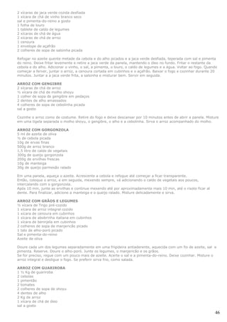 2 xícaras de jaca verde cozida desfiada
1 xícara de chá de vinho branco seco
sal e pimenta-do-reino a gosto
1 folha de louro
1 tablete de caldo de legumes
2 xícaras de chá de água
2 xícaras de chá de arroz
1 cenoura
1 envelope de açafrão
2 colheres de sopa de salsinha picada

Refogar no azeite quente metade da cebola e do alho picados e a jaca verde desfiada, teperada com sal e pimenta
do reino. Deixe fritar levemente e retire a jaca verde da panela, mantendo o óleo no fundo. Fritar o restante da
cebola e do alho. Adicionar o vinho, o sal, a pimenta, o louro, o caldo de legumes e a água. Voltar ao fogo. Quando
começar a ferver, juntar o arroz, a cenoura cortada em cubinhos e o açafrão. Baixar o fogo e cozinhar durante 20
minutos. Juntar a a jaca verde frita, a salsinha e misturar bem. Servir em seguida.

ARROZ COM GENGIBRE
2 xícaras de chá de arroz
½ xícara de chá de molho shoyu
1 colher de sopa de gengibre em pedaços
2 dentes de alho amassados
4 colheres de sopa de cebolinha picada
sal a gosto

Cozinhe o arroz como de costume. Retire do fogo e deixe descansar por 10 minutos antes de abrir a panela. Misture
em uma tigela separada o molho shoyu, o gengibre, o alho e a cebolinha. Sirva o arroz acompanhado do molho.

ARROZ COM GORGONZOLA
5 ml de azeite de oliva
½ de cebola picada
10g de ervas finas
500g de arroz branco
1,5 litro de caldo de vegetais
300g de queijo gorgonzola
200g de ervilhas frescas
10g de manteiga
30g de queijo parmesão ralado

Em uma panela, aqueça o azeite. Acrescente a cebola e refogue até começar a ficar transparente.
Então, coloque o arroz, e em seguida, mexendo sempre, vá adicionando o caldo de vegetais aos poucos,
intercalando com o gorgonzola.
Após 10 min, junte as ervilhas e continue mexendo até por aproximadamente mais 10 min, até o risoto ficar al
dente. Para finalizar, adicione a manteiga e o queijo ralado. Misture delicadamente e sirva.

ARROZ COM GRÃOS E LEGUMES
½ xícara de Trigo pré-cozido
1 xícara de arroz integral cozido
1 xícara de cenoura em cubinhos
1 xícara de abobrinha italiana em cubinhos
1 xícara de berinjela em cubinhos
2 colheres de sopa de manjericão picado
1 talo de alho-poró picado
Sal e pimenta-do-reino
Azeite de oliva

Doure cada um dos legumes separadamente em uma frigideira antiaderente, aquecida com um fio de azeite, sal e
pimenta. Reserve. Doure o alho-poró. Junte os legumes, o manjericão e os grãos.
Se for preciso, regue com um pouco mais de azeite. Acerte o sal e a pimenta-do-reino. Deixe cozinhar. Misture o
arroz integral e desligue o fogo. Se preferir sirva frio, como salada.

ARROZ COM GUARIROBA
1 ½ Kg de guariroba
2 cebolas
1 pimentão
2 tomates
2 colheres de sopa de shoyu
4 dentes de alho
2 Kg de arroz
1 xícara de chá de óleo
sal a gosto

                                                                                                                 46
 