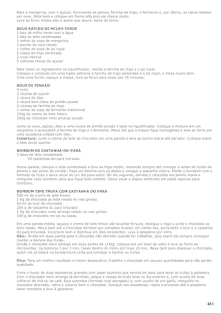 Bata a margarina, com o açúcar. Acrescente as gemas, farinha de trigo, o fermento e, por último, as claras batidas
em neve. Bata bem e coloque em forma alta pois ele cresce muito.
Leve ao forno médio-alto e assim que dourar retire do forno.

BOLO RÁPIDO DE MILHO VERDE
1 lata de milho verde com a água
1 lata de leite condensado
1 colher de sopa de margarina
1 pacote de coco ralado
1 colher de sopa de pó royal
2 copos de trigo peneirada
2 ovos inteiros
5 colheres cheias de açúcar

Bata todos os ingredientes no liquidificador, menos a farinha de trigo e o pó royal.
Coloque o conteúdo em uma tigela adicione a farinha de trigo peneirada e o pó royal, e mexa muito bem.
Unte uma forma coloque a massa, leve ao forno para assar por 35 minutos.

BOLO DE PINHÃO
4 ovos
2 xícaras de açúcar
1 xícara de óleo
1 xícara bem cheia de pinhão picado
2 xícaras de farinha de trigo
1 colher de sopa de fermento tradicional
250g de creme de leite fresco
200g de chocolate meio amargo picado

Junte os ovos, açúcar, óleo e uma xícara de pinhão picado e bata no liquidificador. Coloque a mistura em um
recipiente e acrescente a farinha de trigo e o fermento. Mexa até que a massa fique homogênea e leve ao forno em
uma assadeira untada com óleo.
Cobertura: Junte o creme de leite ao chocolate em uma panela e leve ao banho maria até derreter. Coloque sobre
o bolo ainda quente.

BOMBOM DE CASTANHA-DO-PARÁ
3 latas de leite condensado
       50 castanhas-do-pará torradas.

Numa panela, coloque o leite condensado e leve ao fogo médio, mexendo sempre até começar a soltar do fundo da
panela e dar ponto de enrolar. Faça um bolinha com os dedos e coloque a castanha inteira. Molde o bombom com o
formato da fruta e deixe secar de um dia para outro. No dia seguinte, derreta o chocolate em banho-maria e
mergulhe cada bombom para que fique todo coberto. Deixe secar e depois embrulhe em papel especial para
bombons.

BOMBOM TIPO TRUFA COM CASTANHA DO PARÁ
500 ml de creme de leite fresco
1 Kg de chocolate ao leite ralado no ralo grosso
60 ml de licor de chocolate
200 g de castanha do pará triturada
1 Kg de chocolate meio amargo ralado no ralo grosso
100 g de chocolate em pó ou cacau

Em uma panela média, aqueça o creme de leite fresco até levantar fervura, desligue o fogo e junte o chocolate ao
leite ralado. Mexa bem até o chocolate derreter por completo ficando um creme liso, acrescente o licor e a castanha
do pará triturada. Incorpore bem e distribua em dois recipientes. Leve à geladeira por 24hs.
Obs.: Divida em duas partes para o chocolate não derreter quando for trabalhar, pois assim ele sempre consegue
manter a textura das trufas.
Divida o chocolate meio amargo em duas partes de 1/2kg, coloque em um bowl de vidro e leve ao forno de
microondas, na potência 7 por 3 min. Deixe dentro do micro por mais 10 min. Mexa bem para dissolver o chocolate,
assim ele já estará na temperatura certa pra começar a banhar as trufas.

Dica: Para um melhor resultado e menor desperdício, trabalhe o chocolate em poucas quantidades para não perder
qualidade.

Forre o fundo de duas assadeiras grandes com papel alumínio que servirá de base para levar as trufas à geladeira.
Com o chocolate meio amargo já derretido, pegue a massa de trufa feita no dia anterior e, com auxílio de duas
colheres de chá ou de café, faça queneles (formato oval alongado) e, com auxílio de um garfo, mergulhe no
chocolate derretido, retire e escorra bem o chocolate. Coloque nas assadeiras, repita o processo até a assadeira
estar completa e leve à geladeira.



                                                                                                               461
 