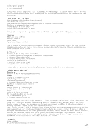 1 xícara de chá de açúcar
1 xícara de chá de água
½ caixa de morangos

Numa panela, coloque o açúcar e a água e leve ao fogo. Quando começar a engrossar, mais ou menos 6 minutos,
junte os morangos lavados e escorridos e deixe ferver por 5 minutos aproximadamente, pois o morango não pode
desmanchar.

CAPPUCCINO INSTANTÂNEO
300g de leite em pó instantâneo (integral ou diet)
100g de Nescafé original
250g de açúcar ou 25 envelopinhos de aspartame (se quiser um capuccino diet)
2 colheres de sopa de chocolate em pó
1 colher de sopa de canela em pó
1 colher de chá de bicarbonato de sódio

Misture todos os ingredientes e guarde em latas bem fechadas e protegidas da luz (não guarde em vidros).

CARTOLA
4 bananas prata em fatias
Manteiga para fitar
Queijo coalho
Açúcar e canela para polvilhar

Frite as bananas na manteiga e disponha sobre um refratário untado, cobrindo todo o fundo. Por cima, distribua
fatias de queijo coalho, com mais ou menos 1cm de espessura. Leve ao forno quente até que o queijo se derreta.
Retire, cubra com açúcar e canela.

CHAROSSET
2 xícaras de chá de maçã ralada no ralo fino
½ xícara de chá de castanha de caju ou amendoim torrado moído
½ xícara de chá de nozes moídas
½ xícara de chá de passas sem semente
2 colheres de sopa de açúcar
½ colher de chá de canela em pó
vinho de Pessach, o suficiente

Misture todos os ingredientes com vinho suficiente, até virar uma pasta. Sirva como sobremesa.

CHEESECAKE DE MORANGO
Cobertura
2 xícaras de chá de morangos partidos ao meio
Massa
4 colheres de sopa de manteiga
1 pitada de gengibre em pó
1 pacote de bolacha maria
½ xícara de chá de castanha de caju torrada
3 colheres de sopa de açúcar mascavo
Recheio
1 colher de sopa de raspas de limão
1 colher de sopa de suco de limão
2 ovos
2 xícaras de chá de morangos
2½ xícaras de chá de cream cheese
1½ xícara de chá de açúcar
½ xícara de chá de creme de leite

Massa: bata no processador a bolacha, a castanha, o açúcar e o gengibre, até obter uma farofa. Transfira para uma
tigela, junte a manteiga (reserve 1 colher de sopa) e misture com as pontas do dedos até a farofa ficar úmida.
Espalhe a massa no fundo e nas laterais de uma fôrma de aro removível com 23 cm de diâmetro, untada com a
manteiga reservada. Reserve. Ligue o forno à temperatura média.
Para o recheio, misture o creme de leite com o suco de limão e reserve. Bata na batedeira o cream cheese, o açúcar
e as raspas de limão por 4 minutos, ou até obter um creme. Junte, aos poucos, a mistura de creme de leite e os
morangos, sem parar de bater. Por último, junte os ovos, um a um, batendo sempre, por mais 5 minutos. Distribua
o recheio sobre a massa. Leve ao forno por 40 minutos, ou até as bordas ficarem firmes. Desligue e deixe o
cheesecake amornar dentro do forno. Retire do forno e leve à geladeira por 2 horas. A seguir, desenforme-o.
Cobertura: distribua os morangos sobre o bolo, formando uma cascata.

CHURROS
1 xícara de água
2 ½ colheres de sopa de açúcar refinado
                                                                                                              463
 
