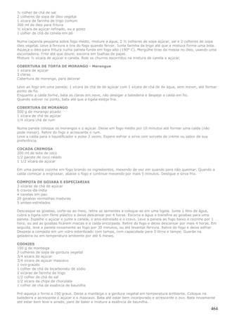 ½ colher de chá de sal
2 colheres de sopa de óleo vegetal
1 xícara de farinha de trigo comum
300 ml de óleo para fritura
½ xícara de açúcar refinado, ou a gosto
1 colher de chá de canela em pó

Numa caçarola pequena sobre fogo médio, misture a água, 2 ½ colheres de sopa açúcar, sal e 2 colheres de sopa
óleo vegetal. Leve à fervura e tire do fogo quando ferver. Junte farinha de trigo até que a mistura forme uma bola.
Aqueça o óleo para fritura numa panela funda em fogo alto (190° C). Mergulhe tiras da massa no óleo, usando uma
escumadeira. Frite até que doure; escorra em toalhas de papel.
Misture ½ xícara de açúcar e canela. Role os churros escorridos na mistura de canela e açúcar.

COBERTURA DE TORTA DE MORANGO - Merengue
1 xícara de açúcar
3 claras
Cobertura de morango, para decorar

Leve ao fogo em uma panela; 1 xícara de chá de de açúcar com 1 xícara de chá de de água, sem mexer, até formar
ponto de fio.
Enquanto a calda forme, bata as claras em neve, não desligar a batedeira e despeje a calda em fio.
Quando estiver no ponto, bata até que a tigela esteja fria.

COBERTURA DE MORANGO
500 g de morango picado
1 xícara de chá de açúcar
1/4 xícara chá de rum

Numa panela coloque os morangos e o açúcar. Deixe em fogo médio por 10 minutos até formar uma calda (não
pode mexer). Retire do fogo e acrescente o rum.
Leve a calda para o liquidificador e pulse 2 vezes. Espere esfriar e sirva com sorvete de creme ou sabor de sua
preferência.

COCADA CREMOSA
200 ml de leite de coco
1/2 pacote de coco ralado
1 1/2 xícara de açúcar

Em uma panela cozinhe em fogo brando os ingredientes, mexendo de vez em quando para não queimar. Quando a
calda começar a engrossar, abaixe o fogo e continue mexendo por mais 5 minutos. Desligue e sirva frio.

COMPOTA DE GOIABA E ESPECIARIAS
3 xícaras de chá de açúcar
6 cravos-da-índia
4 canelas em pau
20 goiabas vermelhas maduras
5 anises-estrelados

Descasque as goiabas, corte-as ao meio, retire as sementes e coloque-as em uma tigela. Junte 1 litro de água,
cubra a tigela com filme plástico e deixe descansar por 4 horas. Escorra a água e transfira as goiabas para uma
panela. Espalhe o açúcar e junte a canela, o anis-estrelado e o cravo. Leve a panela ao fogo baixo e cozinhe por 1
hora, ou até as goiabas ficarem macias e a calda encorpada. Retire do fogo e deixe descansar por mais 4 horas. Em
seguida, leve a panela novamente ao fogo por 30 minutos, ou até levantar fervura. Retire do fogo e deixe esfriar.
Despeje a compota em um vidro esterilizado com tampa, com capacidade para 3 litros e tampe. Guarde na
geladeira ou em temperatura ambiente por até 6 meses.

COOKIES
100 g de manteiga
2 colheres de sopa de gordura vegetal
3/4 xícara de açúcar
3/4 xícara de açúcar mascavo
1 ovo graúdo
1 colher de chá de bicarbonato de sódio
2 xícaras de farinha de trigo
1/2 colher de chá de sal
1/2 xícara de chips de chocolate
1 colher de chá de essência de baunilha

Pré-aqueça o forno a 190 graus. Deixe a manteiga e a gordura vegetal em temperatura ambiente. Coloque na
batedeira e acrescente o açúcar e o mascavo. Bata até estar bem incorporado e acrescente o ovo. Bata novamente
até estar bem leve e airado, pare de bater e misture a essência de baunilha.

                                                                                                                  464
 