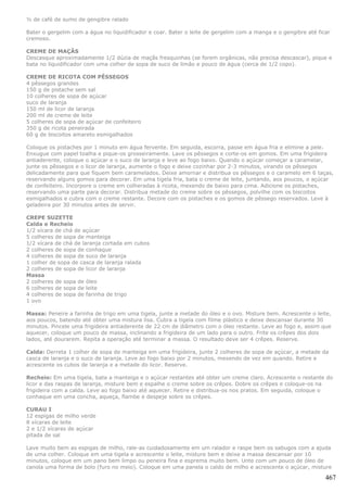 ½ de café de sumo de gengibre ralado

Bater o gergelim com a água no liquidificador e coar. Bater o leite de gergelim com a manga e o gengibre até ficar
cremoso.

CREME DE MAÇÃS
Descasque aproximadamente 1/2 dúzia de maçãs fresquinhas (se forem orgânicas, não precisa descascar), pique e
bata no liquidificador com uma colher de sopa de suco de limão e pouco de água (cerca de 1/2 copo).

CREME DE RICOTA COM PÊSSEGOS
4 pêssegos grandes
150 g de pistache sem sal
10 colheres de sopa de açúcar
suco de laranja
150 ml de licor de laranja
200 ml de creme de leite
5 colheres de sopa de açúcar de confeiteiro
350 g de ricota peneirada
60 g de biscoitos amareto esmigalhados

Coloque os pistaches por 1 minuto em água fervente. Em seguida, escorra, passe em água fria e elimine a pele.
Enxugue com papel toalha e pique-os grosseiramente. Lave os pêssegos e corte-os em gomos. Em uma frigideira
antiaderente, coloque o açúcar e o suco de laranja e leve ao fogo baixo. Quando o açúcar começar a caramelar,
junte os pêssegos e o licor de laranja, aumente o fogo e deixe cozinhar por 2-3 minutos, virando os pêssegos
delicadamente para que fiquem bem caramelados. Deixe amornar e distribua os pêssegos e o caramelo em 6 taças,
reservando alguns gomos para decorar. Em uma tigela fria, bata o creme de leite, juntando, aos poucos, o açúcar
de confeiteiro. Incorpore o creme em colheradas à ricota, mexendo de baixo para cima. Adicione os pistaches,
reservando uma parte para decorar. Distribua metade do creme sobre os pêssegos, polvilhe com os biscoitos
esmigalhados e cubra com o creme restante. Decore com os pistaches e os gomos de pêssego reservados. Leve à
geladeira por 30 minutos antes de servir.

CREPE SUZETTE
Calda e Recheio
1/2 xícara de chá de açúcar
5 colheres de sopa de manteiga
1/2 xícara de chá de laranja cortada em cubos
2 colheres de sopa de conhaque
4 colheres de sopa de suco de laranja
1 colher de sopa de casca de laranja ralada
2 colheres de sopa de licor de laranja
Massa
2 colheres de sopa de óleo
6 colheres de sopa de leite
4 colheres de sopa de farinha de trigo
1 ovo

Massa: Peneire a farinha de trigo em uma tigela, junte a metade do óleo e o ovo. Misture bem. Acrescente o leite,
aos poucos, batendo até obter uma mistura lisa. Cubra a tigela com filme plástico e deixe descansar durante 30
minutos. Pincele uma frigideira antiaderente de 22 cm de diâmetro com o óleo restante. Leve ao fogo e, assim que
aquecer, coloque um pouco de massa, inclinando a frigideira de um lado para o outro. Frite os crêpes dos dois
lados, até dourarem. Repita a operação até terminar a massa. O resultado deve ser 4 crêpes. Reserve.

Calda: Derreta 1 colher de sopa de manteiga em uma frigideira, junte 2 colheres de sopa de açúcar, a metade da
casca de laranja e o suco de laranja. Leve ao fogo baixo por 2 minutos, mexendo de vez em quando. Retire e
acrescente os cubos de laranja e a metade do licor. Reserve.

Recheio: Em uma tigela, bata a manteiga e o açúcar restantes até obter um creme claro. Acrescente o restante do
licor e das raspas de laranja, misture bem e espalhe o creme sobre os crêpes. Dobre os crêpes e coloque-os na
frigideira com a calda. Leve ao fogo baixo até aquecer. Retire e distribua-os nos pratos. Em seguida, coloque o
conhaque em uma concha, aqueça, flambe e despeje sobre os crêpes.

CURAU I
12 espigas de milho verde
8 xícaras de leite
2 e 1/2 xícaras de açúcar
pitada de sal

Lave muito bem as espigas de milho, rale-as cuidadosamente em um ralador e raspe bem os sabugos com a ajuda
de uma colher. Coloque em uma tigela e acrescente o leite, misture bem e deixe a massa descansar por 10
minutos, coloque em um pano bem limpo ou peneira fina e esprema muito bem. Unte com um pouco de óleo de
canola uma forma de bolo (furo no meio). Coloque em uma panela o caldo de milho e acrescente o açúcar, misture

                                                                                                                467
 