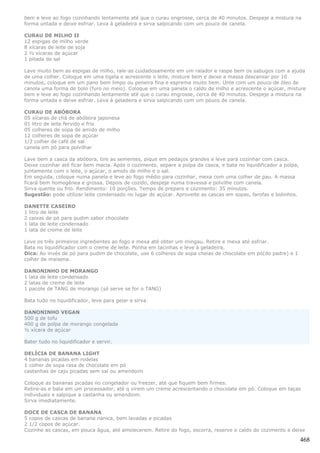 bem e leve ao fogo cozinhando lentamente até que o curau engrosse, cerca de 40 minutos. Despeje a mistura na
forma untada e deixe esfriar. Leva à geladeira e sirva salpicando com um pouco de canela.

CURAU DE MILHO II
12 espigas de milho verde
8 xícaras de leite de soja
2 ½ xícaras de açúcar
1 pitada de sal

Lave muito bem as espigas de milho, rale-as cuidadosamente em um ralador e raspe bem os sabugos com a ajuda
de uma colher. Coloque em uma tigela e acrescente o leite, misture bem e deixe a massa descansar por 10
minutos, coloque em um pano bem limpo ou peneira fina e esprema muito bem. Unte com um pouco de óleo de
canola uma forma de bolo (furo no meio). Coloque em uma panela o caldo de milho e acrescente o açúcar, misture
bem e leve ao fogo cozinhando lentamente até que o curau engrosse, cerca de 40 minutos. Despeje a mistura na
forma untada e deixe esfriar. Leva à geladeira e sirva salpicando com um pouco de canela.

CURAU DE ABÓBORA
05 xícaras de chá de abóbora japonesa
01 litro de leite fervido e frio
05 colheres de sopa de amido de milho
12 colheres de sopa de açúcar
1/2 colher de café de sal
canela em pó para polvilhar

Lave bem a casca da abóbora, tire as sementes, pique em pedaços grandes e leve para cozinhar com casca.
Deixe cozinhar até ficar bem macia. Após o cozimento, separe a polpa da casca, e bata no liquidificador a polpa,
juntamente com o leite, o açúcar, o amido de milho e o sal.
Em seguida, coloque numa panela e leve ao fogo médio para cozinhar, mexa com uma colher de pau. A massa
ficará bem homogênea e grossa. Depois de cozido, despeje numa travessa e polvilhe com canela.
Sirva quente ou frio. Rendimento: 10 porções. Tempo de preparo e cozimento: 35 minutos.
Sugestão: pode utilizar leite condensado no lugar do açúcar. Aproveite as cascas em sopas, farofas e bolinhos.

DANETTE CASEIRO
1 litro de leite
2 caixas de pó para pudim sabor chocolate
1 lata de leite condensado
1 lata de creme de leite

Leve os três primeiros ingredientes ao fogo e mexa até obter um mingau. Retire e mexa até esfriar.
Bata no liquidificador com o creme de leite. Ponha em tacinhas e leve à geladeira.
Dica: Ao invés de pó para pudim de chocolate, use 6 colheres de sopa cheias de chocolate em pó(do padre) e 1
colher de maisena.

DANONINHO DE MORANGO
1 lata de leite condensado
2 latas de creme de leite
1 pacote de TANG de morango (só serve se for o TANG)

Bata tudo no liquidificador, leve para gelar e sirva.

DANONINHO VEGAN
500 g de tofu
400 g de polpa de morango congelada
½ xícara de açúcar

Bater tudo no liquidificador e servir.

DELÍCIA DE BANANA LIGHT
4 bananas picadas em rodelas
1 colher de sopa rasa de chocolate em pó
castanhas de caju picadas sem sal ou amendoim

Coloque as bananas picadas no congelador ou freezer, até que fiquem bem firmes.
Retire-as e bata em um processador, até q virem um creme acrescentando o chocolate em pó. Coloque em taças
individuais e salpique a castanha ou amendoim.
Sirva imediatamente.

DOCE DE CASCA DE BANANA
5 copos de cascas de banana nanica, bem lavadas e picadas
2 1/2 copos de açúcar.
Cozinhe as cascas, em pouca água, até amolecerem. Retire do fogo, escorra, reserve o caldo do cozimento e deixe

                                                                                                                   468
 