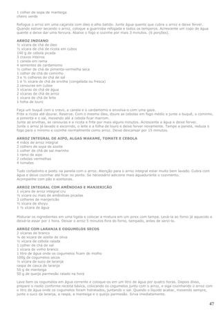 1 colher de sopa de manteiga
cheiro verde

Refogue o arroz em uma caçarola com óleo e alho batido. Junte água quente que cubra o arroz e deixe ferver.
Quando estiver secando o arroz, coloque a guariroba refogada e todos os temperos. Acrescente um copo de água
quente e deixe dar uma fervura. Abaixe o fogo e cozinhe por mais 3 minutos. (6 porções).

ARROZ INDIANO
½ xícara de chá de óleo
½ xícara de chá de ricota em cubos
140 g de cebola picada
3 cravos inteiros
1 canela em rama
4 sementes de cardamomo
½ colher de chá de pimenta-vermelha seca
1 colher de chá de cominho
3 e ½ colheres de chá de sal
1 e ½ xícara de chá de ervilha (congelada ou fresca)
2 cenouras em cubos
3 xícaras de chá de água
2 xícaras de chá de arroz
1 xícara de chá de leite
1 folha de louro

Faça um buquê com o cravo, a canela e o cardamomo e envolva-o com uma gaze.
Frite a ricota até dourar. Reserve. Com o mesmo óleo, doure as cebolas em fogo médio e junte o buquê, o cominho,
a pimenta e o sal, mexendo até a cebola ficar marrom.
Junte as ervilhas, as cenouras e a ricota e frite por mais alguns minutos. Acrescente a água e deixe ferver.
Junte o arroz já lavado e escorrido, o leite e a folha de louro e deixe ferver novamente. Tampe a panela, reduza o
fogo para o mínimo e cozinhe normalmente como arroz. Deixe descansar por 15 minutos.

ARROZ INTEGRAL DE AIPO, ALGAS WAKAME, TOMATE E CEBOLA
4 mãos de arroz integral
2 colhers de sopa de azeite
1 colher de chá de sal marinho
1 ramo de aipo
2 cebolas vermelhas
4 tomates

Tudo cortadinho e posto na panela com o arroz. Atenção para o arroz integral estar muito bem lavado. Cubra com
água e deixe cozinhar até ficar no ponto. Se necessário adicione mais águadurante o cozimento.
Acompanhe com pão e azeitonas.

ARROZ INTEGRAL COM AMÊNDOAS E MANJERICÃO
1 xícara de arroz integral cru
½ xícara ou mais de amêndoas picadas
3 colheres de manjericão
½ xícara de shoyu
1 ½ xícara de água

Misturar os ingredientes em uma tigela e colocar a mistura em um pirex com tampa. Levá-la ao forno já aquecido e
deixá-la assar por 1 hora. Deixar o arroz 5 minutos fora do forno, tampado, antes de servi-lo.

ARROZ COM LARANJA E COGUMELOS SECOS
2 xícaras de branco
¼ de xícara de azeite de oliva
½ xícara de cebola ralada
1 colher de chá de sal
1 xícara de vinho branco
1 litro de água onde os cogumelos ficam de molho
100g de cogumelos secos
½ xícara de suco de laranja
raspa de casca de laranja
50 g de manteiga
50 g de queijo parmesão ralado na hora

Lave bem os cogumelos em água corrente e coloque-os em um litro de água por quatro horas. Depois disso,
prepare o risoto conforme receita básica, colocando os cogumelos junto com o arroz, e siga cozinhando o arroz com
o litro de água onde os cogumelos foram hidratados, juntando o sal. Quando o líquido acabar, mexendo sempre,
junte o suco da laranja, a raspa, a manteiga e o queijo parmesão. Sirva imediatamente.

                                                                                                               47
 