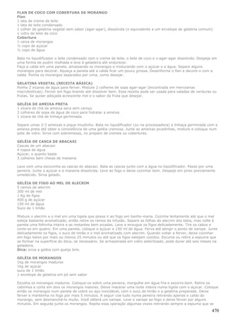 FLAN DE COCO COM COBERTURA DE MORANGO
Flan
1 lata de creme de leite
1 lata de leite condensado
1 colher de gelatina vegetal sem sabor (agar-agar), dissolvida (o equivalente a um envelope de gelatina comum)
1 vidro de leite de coco
Cobertura
1 caixa de morangos
½ copo de açúcar
½ copo de água

Bata no liquidificador o leite condensado com o creme de leite, o leite de coco e o agar-agar dissolvido. Despeje em
uma forma de pudim molhada e leve à geladeira até endurecer.
Faça a calda em uma panela, amassando os morangos e misturando com o açúcar e a água. Separe alguns
morangos para decorar. Aqueça a panela até a calda ficar um pouco grossa. Desenforme o flan e decore-o com a
calda. Ponha os morangos separados por cima, como desejar.

GELATINA VEGETAL (RECEITA BÁSICA)
Ponha 2 xícaras de água para ferver. Misture 2 colheres de sopa agar-agar (encontrada em mercearias
macrobióticas). Ferver em fogo brando até dissolver bem. Essa receita pode ser usada para saladas de verduras ou
frutas. Se quiser adoçada acrescente mel e o sabor da fruta que desejar.

GELÉIA DE AMEIXA PRETA
1 xícara de chá de ameixa seca sem caroço
2 colheres de sopa de água de coco para hidratar a ameixa
1 xícara de chá de linhaça germinada.

Separe umas 2-3 ameixas e pique miudinho. Bata no liquidificador (ou na processadora) a linhaça germinada com a
ameixa preta até obter a consistência de uma geléia cremosa. Junte as ameixas picadinhas, misture e coloque num
pote de vidro. Sirva com sobremesas, no preparo de cremes ou coberturas.

GELÉIA DE CASCA DE ABACAXI
Cascas de um abacaxi
4 copos de água
Açúcar, o quanto baste
3 colheres bem cheias de maisena

Lave com uma escovinha as cascas do abacaxi. Bata as cascas junto com a água no liqüidificador. Passe por uma
peneira. Junte o açúcar e a maisena dissolvida. Leve ao fogo e deixe cozinhar bem. Despeje em pirex previamente
umedecido. Sirva gelado.

GELÉIA DE FIGO AO MEL DE ALECRIM
5 ramos de alecrim
300 ml de mel
1 Kg de figos
400 g de açúcar
150 ml de água
Suco de 1 limão

Misture o alecrim e o mel em uma tigela que possa ir ao fogo em banho-maria. Cozinhe lentamente até que o mel
esteja bastante aromatizado, então retire os ramos da infusão. Separe as folhas do alecrim dos talos, mas volte à
panela uma folhinha inteira e as restantes bem picadas. Lave e enxugue os figos delicadamente. Tire os cabos e
corte-os em quatro. Em uma panela, coloque o açúcar e 150 ml de água. Ferva até atingir o ponto de xarope. Junte
delicadamente os figos, o suco de limão e o mel aromatizado com alecrim. Quando voltar a ferver, deixe cozinhar
em fogo baixo por mais ou menos 25 minutos ou até que os figos estejam cozidos. Escume ou retire a espuma que
se formar na superfície do doce, se necessário. Se armazenada em vidro esterilizado, pode durar até seis meses na
geladeira.
Dica: sirva a geléia com queijo brie.

GELÉIA DE MORANGOS
1kg de morangos maduros
1kg de açúcar
suco de 1 limão
1 envelope de gelatina em pó sem sabor

Escolha os morangos maduros. Coloque-os sobre uma peneira, mergulhe em água fria e escorra bem. Retire os
cabinhos e corte em dois os morangos maiores. Deixe macerar uma noite inteira numa tigela com o açúcar. Coloque
então os morangos num panela de cobre ou aço inoxidável, com o suco de limão e a gelatina preparada. Deixe
ferver e mantenha no fogo por mais 5 minutos. A seguir coe tudo numa peneira retirando apenas o caldo do
morango, sem desmanchá-lo muito. Você obterá um xarope. Leve o xarope ao fogo e deixe ferver por alguns
minutos. Em seguida junte os morangos. Repita essa operação algumas vezes retirando sempre a espuma que se

                                                                                                                 470
 