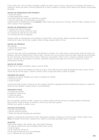 forma. Feito isso, retire do fogo e despeje a geléia em potes, pouco a pouco, para que os morangos não subam a
superfície. Deixe que entre o mínimo possível de ar entre a geléia e a tampa; assim obterá uma melhor conservação
de geléia.

GELÉIA DE MORANGOS COM PIMENTA
1 xícara de açúcar
½ limão espremido e coado
2 pimentas dedo-de-moça sem sementes e picadas
1 caixa de morangos (ou framboesas ou amoras)
Coloque todos os ingredientes numa panela e deixe ferver por cerca de 10 minutos. Retire do fogo, coloque em um
vidro, tampe e leve à geladeira.

GELÉIA DE MORANGOS LIGHT
2 xícara(s) de chá de morango
1 colher(es) de chá de amido de milho
1/2 xícara(s) de café de suco de limão
1/2 xícara(s) de chá de adoçante

Coloque todos os ingredientes numa panela e misture bem. Leve ao fogo, tampe a panela e deixe cozinhar,
mexendo às vezes, até formar a geléia. Retire do fogo, espere esfriar e sirva.

GELÉIA DE PÊSSEGO
2kg pêssego
2 xícaras de chá de água
açúcar o necessário

Corte ao meio dois quilos de pêssegos, descartando os caroços. Se a pele estiver muito grossa, antes de cortar em
pedaços, afervente rapidamente e retire a pele. Cozinhe com uma ou duas xícaras de água, depende da quantidade
de suco da frutas, até ficarem bem macios. Passe por uma peneira. Pese o suco e coloque a metade do peso em
açúcar. Cozinhe até ficar grosso e cremoso, retirando a espuma que sobe com a fervura. Guarde em vidros
previamente fervidos.

GELÉIA DE ROSAS
Pétalas de 12 rosas vermelhas, açúcar, suco de limão

Dar uma boa fervura nas pétalas de rosas com água. Para cada xícara de água de pétalas de rosas, juntar 3/4 de
xícara das de chá de açúcar. Colocar o limão e levar ao fogo até atingir o ponto de geléia.

GOIABAS EM CALDA
3 goiabas vermelhas, lavadas com casca e cortadas em rodelas
3 xícara de açúcar
2 copos de água

Cozinhe em fogo brando e mexa de vez em quando. Quando as goiabas estiverem totalmente macias e a calda em
ponto de mel, desligue. Espere esfriar. É uma Delíííííícia.

HARUMAKI DOCE
12 massas de rolinho
6 maçãs em fatias finas
1 xícara de açúcar
canela em pó a gosto

Em uma panela, coloque a maçã, o açúcar e a canela e deixe cozinhar até que as maçãs estejam amolecidas.
Deixe esfriar. Prepare então, os rolinhos e frite-os em óleo bem quente.
Polvilhe com açúcar e canela e sirva.

HOTDOG DE BANANA
1 banana nanica grande
1 pão de cachorro-quente
1 colher de sopa de manteiga de amendoim

Espalhe a manteiga de amendoim no pão. Descasque a banana. Coloque-a no meio do pão. Feche o pão e sirva.
Dica: Se deseja incrementar, espalhe coco ralado ou chocolate granulado sobre a banana.

IOGURTE
(não contém glúten, não contém soja, não contém lactose)
1/2 copo de castanha de caju esmagada CRUA (sem torrar)
1 copo da água
1/4 de colher de chá de sal
1/4 de copo de leite arroz ou de amêndoas.
2 ou 3 colheres de suco de limão
                                                                                                              471
 