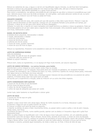 Misture as castanhas de caju, a água e o sal em um liquidificador alguns minutos, ou até ficar bem homogêneo.
Derrame a mistura em uma panela média de inox mexa ao fogo médio-alto, até que a mistura engrosse
consideravelmente. NÃO DEIXE QUEIMAR ou o gosto ficará terrível!
Para variar a consistência, use apenas uma pitada do sal e da água do uso diluir a mistura à consistência que você
quer. Adicione pouco mais suco da limão se desejar. Se você gostar, você pode adicionar canela em pó, ou outro
aromatizante, ou misturar suco de frutas ou polpa de frutas.

IOGURTE CASEIRO
Aquecer 1 litro de leite de caixa, até o ponto em que não queime a mão (não é para ferver). Misture 1 copo de
iogurte natural desnatado ao leite aquecido. Coloque em um recipiente fechado (uma panela com tampa, por
exemplo), e deixe de um dia para outro dentro do forno (desligado).
Coloque, no outro dia, o iogurte em copos tampados com papel alumínio ou plástico e deixe na geladeira. Pode ser
adicionada gelatina em pó sem sabor para o iogurte ficar mais encorpado. Uma excelente opção é bater o iogurte
com fruta, melhorando o sabor.

KUGEL DE BATATA-DOCE
6 batatas-doces pequenas, descascadas e raladas
3 maçãs, descascadas e raladas
1 xícara de uvas-passas
1 xícara de farinha de rosca
2 colheres de chá de canela
1 xícara de nozes, picadas (opcional)
1 xícara de suco de fruta ou água

Misture os ingredientes. Pressione numa assadeira e asse por 45 minutos a 190° C, até que fique crocante em cima.

LEITE DE AMÊNDOAS MORNO
Leite de amêndoas
Meia colher de café de suco de gengibre ralado
1 colher(de café) de canela em pó
Melado ou açúcar mascavo.

Misture bem, todos os ingredientes, e e os aqueça em fogo muito brando, por poucos segundos.

LEITE DE ARROZ INTEGRAL - ou outros Cereais, para bebês
Cozinhe bem o arroz integral ou outro cereal; aveia, trigo ou cevada.
Bata no liquidificador e coe em seguida. Essa pasta deve ser mantida na geladeira, em recipiente fechado.
No preparo da mamadeira, use 3 colheres de sopa ( ou mais, conforme o apetite da criança) dessa pasta, misturada
com água morna ou chá fresco de ervas naturais.
Como opção, pode-se adoçar. Nesse caso, empregue açúcar mascavo de boa procedência e se possível de cultivo
orgânico. A frutose talvez seja mas suave para um bebê.
De acordo com a experiência e intuição, pode-se misturar um ou outro dos leites vegetais.

LEITE CONDENSADO SEM AÇÚCAR
1 xicara de cha de leite em pó desnatado
3/4 de xicara de água fervendo
1 colher de chá de margarina light
1 colher de sopa de adoçante que possa ser cozido

Juntar tudo, bater bastante no liquidificador e deixar gelar.

LEITE DE SOJA
2 xícaras de chá de soja em grão
2 litros de água.

Escolher a soja e lavar bem com várias água. Deixar de molho durante 8 a 12 horas. Descascar o grão:
a) Eliminar a água em que os grãos ficaram de molho.
b) Colocar os grãos num pano de prato ou saquinho.
c) Apertar as pontas do pano e fazer movimentos fortes, ou passar sobre o pano e grãos o rolo de abrir massas,
várias vezes, com força.
d) Embaixo de água corrente, numa vasilha grande, apertar com os dedos e ir trocando a água até o grão ficar
totalmente limpo.
Bater os grãos limpos no liquidificador com 1 litro de água e levar tudo para cozinhar, em um caldeirão grande.
Acrescentar outro litro de água. Mexer sempre. Ferver lento, durante 35 minutos, a contar do início da ebulição.
Depois que começou a fervura, coloque um pratinho de porcelana no fundo da panela. Assim não grudará. Desligar
o fogo e deixar esfriar. Coar em seguida, usando um pano de malha aberta, torcendo a trouxa que se forma.
Completar o volume, juntando água necessária, de modo a obter-se, no final, 2 litros de leite de soja.




                                                                                                                472
 